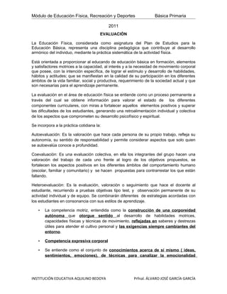 Módulo de Educación Física, Recreación y Deportes                   Básica Primaria

                                           2011
                                       EVALUACIÒN

La Educación Física, considerada como asignatura del Plan de Estudios para la
Educación Básica, representa una disciplina pedagógica que contribuye al desarrollo
armónico del individuo, mediante la práctica sistemática de la actividad física.

Está orientada a proporcionar al educando de educación básica en formación, elementos
y satisfactores motrices a la capacidad, al interés y a la necesidad de movimiento corporal
que posee, con la intención específica, de lograr el estímulo y desarrollo de habilidades,
hábitos y actitudes; que se manifiestan en la calidad de su participación en los diferentes
ámbitos de la vida familiar, social y productiva, requerimiento de la sociedad actual y que
son necesarias para el aprendizaje permanente.

La evaluación en el área de educación física se entiende como un proceso permanente a
través del cual se obtiene información para valorar el estado de los diferentes
componentes curriculares, con miras a fortalecer aquellos elementos positivos y superar
las dificultades de los estudiantes, generando una retroalimentación individual y colectiva
de los aspectos que comprometen su desarrollo psicofísico y espiritual.

Se incorpora a la práctica cotidiana la:

Autoevaluación: Es la valoración que hace cada persona de su propio trabajo, refleja su
autonomía, su sentido de responsabilidad y permite considerar aspectos que solo quien
se autoevalúa conoce a profundidad.

Coevaluaciòn: Es una evaluación colectiva, en ella los integrantes del grupo hacen una
valoraciòn del trabajo de cada uno frente al logro de los objetivos propuestos, se
fortalecen los aspectos positivos en los diferentes ámbitos del comportamiento humano
(escolar, familiar y comunitario) y se hacen propuestas para contrarrestar los que están
fallando.

Heteroevaluaciòn: Es la evaluación, valoraciòn o seguimiento que hace el docente al
estudiante, recurriendo a pruebas objetivas tipo test, y observación permanente de su
actividad individual y de equipo. Se combinarán diferentes de estrategias acordadas con
los estudiantes en consonancia con sus estilos de aprendizaje.

   •   La competencia motriz, entendida como la construcción de una corporeidad
       autónoma que otorgue sentido al desarrollo de habilidades motrices,
       capacidades físicas y técnicas de movimiento, reflejadas en saberes y destrezas
       útiles para atender el cultivo personal y las exigencias siempre cambiantes del
       entorno.

   •   Competencia expresiva corporal

   •   Se entiende como el conjunto de conocimientos acerca de sí mismo ( ideas,
       sentimientos, emociones), de técnicas para canalizar la emocionalidad




INSTITUCIÓN EDUCATIVA AQUILINO BEDOYA                   Prfnal. ÁLVARO JOSÉ GARCÍA GARCÍA
 