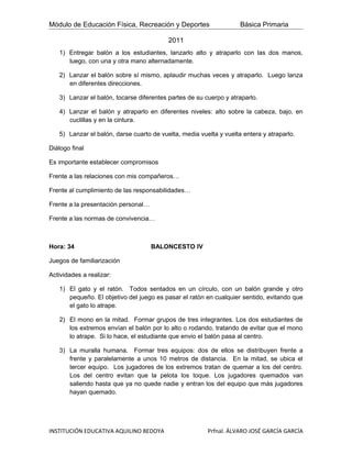 Módulo de Educación Física, Recreación y Deportes                   Básica Primaria

                                          2011
   1) Entregar balón a los estudiantes, lanzarlo alto y atraparlo con las dos manos,
      luego, con una y otra mano alternadamente.

   2) Lanzar el balón sobre sí mismo, aplaudir muchas veces y atraparlo. Luego lanza
      en diferentes direcciones.

   3) Lanzar el balón, tocarse diferentes partes de su cuerpo y atraparlo.

   4) Lanzar el balón y atraparlo en diferentes niveles: alto sobre la cabeza, bajo, en
      cuclillas y en la cintura.

   5) Lanzar el balón, darse cuarto de vuelta, media vuelta y vuelta entera y atraparlo.

Diálogo final

Es importante establecer compromisos

Frente a las relaciones con mis compañeros…

Frente al cumplimiento de las responsabilidades…

Frente a la presentación personal…

Frente a las normas de convivencia…



Hora: 34                             BALONCESTO IV

Juegos de familiarización

Actividades a realizar:

   1) El gato y el ratón. Todos sentados en un círculo, con un balón grande y otro
      pequeño. El objetivo del juego es pasar el ratón en cualquier sentido, evitando que
      el gato lo atrape.

   2) El mono en la mitad. Formar grupos de tres integrantes. Los dos estudiantes de
      los extremos envían el balón por lo alto o rodando, tratando de evitar que el mono
      lo atrape. Si lo hace, el estudiante que envio el balón pasa al centro.

   3) La muralla humana. Formar tres equipos: dos de ellos se distribuyen frente a
      frente y paralelamente a unos 10 metros de distancia. En la mitad, se ubica el
      tercer equipo. Los jugadores de los extremos tratan de quemar a los del centro.
      Los del centro evitan que la pelota los toque. Los jugadores quemados van
      saliendo hasta que ya no quede nadie y entran los del equipo que más jugadores
      hayan quemado.




INSTITUCIÓN EDUCATIVA AQUILINO BEDOYA                   Prfnal. ÁLVARO JOSÉ GARCÍA GARCÍA
 