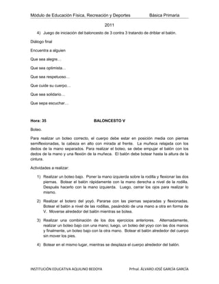Módulo de Educación Física, Recreación y Deportes                   Básica Primaria

                                          2011
   4) Juego de iniciación del baloncesto de 3 contra 3 tratando de driblar el balón.

Diálogo final

Encuentra a alguien

Que sea alegre…

Que sea optimista…

Que sea respetuoso…

Que cuide su cuerpo…

Que sea solidario…

Que sepa escuchar…



Hora: 35                            BALONCESTO V

Boteo.

Para realizar un boteo correcto, el cuerpo debe estar en posición media con piernas
semiflexionadas, la cabeza en alto con mirada al frente. La muñeca relajada con los
dedos de la mano separados. Para realizar el boteo, se debe empujar el balón con los
dedos de la mano y una flexión de la muñeca. El balón debe botear hasta la altura de la
cintura.

Actividades a realizar:

   1) Realizar un boteo bajo. Poner la mano izquierda sobre la rodilla y flexionar las dos
      piernas. Botear el balón rápidamente con la mano derecha a nivel de la rodilla.
      Después hacerlo con la mano izquierda. Luego, cerrar los ojos para realizar lo
      mismo.

   2) Realizar el botero del yoyó. Pararse con las piernas separadas y flexionadas.
      Botear el balón a nivel de las rodillas, pasándolo de una mano a otra en forma de
      V. Moverse alrededor del balón mientras se botea.

   3) Realizar una combinación de los dos ejercicios anteriores. Alternadamente,
      realizar un boteo bajo con una mano; luego, un boteo del yoyo con las dos manos
      y finalmente, un boteo bajo con la otra mano. Botear el balón alrededor del cuerpo
      sin mover los pies.

   4) Botear en el mismo lugar, mientras se desplaza el cuerpo alrededor del balón.




INSTITUCIÓN EDUCATIVA AQUILINO BEDOYA                   Prfnal. ÁLVARO JOSÉ GARCÍA GARCÍA
 
