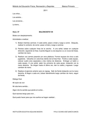 Módulo de Educación Física, Recreación y Deportes                 Básica Primaria

                                         2011
Los niños…

Los adultos…

Los ancianos…

La tierra…



Hora: 37                           BALONCESTO VII

Boteo con desplazamiento.

Actividades a realizar:

   1) Botear mientras caminan. A cada señal, pasar a trotar y luego a correr. Después,
      realizar lo contrario: de correr, pasar a trotar y luego a caminar.

   2) Pararse sobre cualquier línea de la cancha. A una señal, botear en cualquier
      dirección, siguiendo la línea. Cuando lleguen a una esquina o a un cruce de lineas,
      cambiar de mano.

   3) Realizar una carrera pasando por aros plásticos. Formar equipos de cinco a seis
      jugadores. Ubicarlos en columnas detrás de la línea final. Frente a cada equipo,
      colocar cuatro aros separados a dos metros de distancia. Entregar un balón a
      cada equipo. A una señal, salen los primeros de cada grupo, boteando con la
      mano derecha. Se dirigen hasta el último aro, dan la vuelta y regresan. Luego
      cambian de mano.

   4) Realizar el ejercicio anterior pero en zigzag. Salir de frente boteando con la mano
      derecha. Al llegar a cada aro, botear lateralmente luego cambiar de mano, seguir
      de frente.

Diálogo final

Mi razón de vivir

Mi vida tiene sentido…

Algún día he sentido que pierdo el rumbo…

Qué razones tengo para vivir…

Què puedo hacer para que mis sueños se hagan realidad…




INSTITUCIÓN EDUCATIVA AQUILINO BEDOYA                  Prfnal. ÁLVARO JOSÉ GARCÍA GARCÍA
 