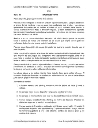 Módulo de Educación Física, Recreación y Deportes                  Básica Primaria

                                          2011
Hora: 38                            BALONCESTO VIII

Pases de pecho, pique y por encima de la cabeza.

Pase de pecho: este pase se inicia con un buen equilibrio del cuerpo. Los pies separados
al ancho de los hombros y uno un poco más adelantado que el otro. Las piernas
ligeramente flexionadas por las rodillas, el tronco un poco inclinado hacia delante, la
cabeza levantada mirando hacia la dirección del pase. El balón correctamente agarrado:
las manos con los pulgares hacia abajo y hacia atrás y el resto de las manos en oposición
y el balón a la altura del pecho.

Realizar la acción con un movimiento explosivo. Al mismo tiempo que se da un paso
hacia el objetivo, se realiza una extensión de los brazos que origina con un golpe de
muñecas y dedos; termina en una posición hacia fuera.

Pase de pique: la posición del cuerpo del jugador es igual a la posición descrita para el
pase de pecho.

Iniciar con el balón sujetado a la altura del pecho, enviando el balón hacia el piso, para
que, después del bote, llegue a su compañero. Una vez realizando el pase, junto con el
paso hacia el objetivo, los dedos del pasador quedan mirando hacia el compañero, quien
recibe el pase con las piernas de las manos mirando hacia el suelo.

Pase por encima de la cabeza: sujetar el balón con las dos manos y colocarlo por encima
y levemente por detrás de la cabeza. El cuerpo en equilibrio con las piernas separadas a
la altura de los hombros y las rodillas semiflexionadas.

La cabeza alzada y los codos mirando hacia delante, listos para realizar el pase. Al
momento de ejecutar la acción, se produce un estiramiento de los brazos hacia delante
junto con un golpe de muñecas y dedos.

Actividades a realizar:

   1) Colocarse frente a una pared y realizar el pase de pecho, de pique y sobre la
      cabeza.

   2) En parejas, hacer el pase de pecho y empezar a practicar el recibo.

   3) En parejas, el mismo anterior pero esta vez desplazándose más o menos 5 pasos.

   4) Formar parejas, ubicadas frente a frente y a 2 metros de distancia. Practicar los
      diferentes pases, en el puesto y en movimiento.

   5) Formar grupos de 3 jugadores y ubicarlos en triángulo con un balón. El jugador A
      envía pases de pecho a los jugadores B y C quienes devuelven. Luego, realizan
      lo mismo los jugadores B y C. Más adelante, cambian de pases a pique y por
      encima de la cabeza.



INSTITUCIÓN EDUCATIVA AQUILINO BEDOYA                   Prfnal. ÁLVARO JOSÉ GARCÍA GARCÍA
 