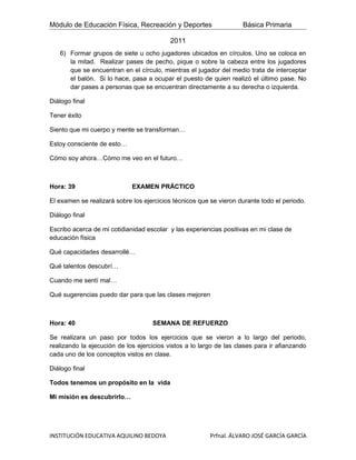 Módulo de Educación Física, Recreación y Deportes                    Básica Primaria

                                           2011
   6) Formar grupos de siete u ocho jugadores ubicados en círculos. Uno se coloca en
      la mitad. Realizar pases de pecho, pique o sobre la cabeza entre los jugadores
      que se encuentran en el círculo, mientras el jugador del medio trata de interceptar
      el balón. Si lo hace, pasa a ocupar el puesto de quien realizó el último pase. No
      dar pases a personas que se encuentran directamente a su derecha o izquierda.

Diálogo final

Tener éxito

Siento que mi cuerpo y mente se transforman…

Estoy consciente de esto…

Cómo soy ahora…Cómo me veo en el futuro…



Hora: 39                     EXAMEN PRÁCTICO

El examen se realizará sobre los ejercicios técnicos que se vieron durante todo el periodo.

Diálogo final

Escribo acerca de mi cotidianidad escolar y las experiencias positivas en mi clase de
educación física

Qué capacidades desarrollé…

Qué talentos descubrí…

Cuando me sentí mal…

Qué sugerencias puedo dar para que las clases mejoren



Hora: 40                            SEMANA DE REFUERZO

Se realizara un paso por todos los ejercicios que se vieron a lo largo del periodo,
realizando la ejecución de los ejercicios vistos a lo largo de las clases para ir afianzando
cada uno de los conceptos vistos en clase.

Diálogo final

Todos tenemos un propósito en la vida

Mi misión es descubrirlo…




INSTITUCIÓN EDUCATIVA AQUILINO BEDOYA                    Prfnal. ÁLVARO JOSÉ GARCÍA GARCÍA
 