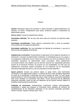 Módulo de Educación Física, Recreación y Deportes                  Básica Primaria

                                          2011




                                        Glosario



Actitud: Disposición interna de la persona a valorar favorable o desfavorablemente una
situación, un hecho. Predisposición para actuar, tendencia estable a comportarse de
determinada manera.
Acervo motor: Cúmulo de experiencias motoras.

Actividades definidas: Son las que más cerca esta de la técnica, los ejercicios están
pautados

Actividades semidefinidas: Tienen algunos movimientos libre, y otros ya pautados,
como podrían ser los juegos pre-deportivos.

Actividades indefinidas: Son las actividades con libertad de movimiento, y que por lo
tanto son las más alejadas de la técnica


Adaptaciones curriculares: Comprenderán la adecuación de los objetivos educativos, la
eliminación o inclusión de determinados contenidos, la metodología que se va a seguir y
la consiguiente modificación de los criterios de evaluación, así como la ampliación de las
actividades educativas de determinadas áreas curriculares. Estas adaptaciones
curriculares tendrán como objetivo que los alumnos alcancen las capacidades generales
propias de la Educación Primaria, de acuerdo con sus posibilidades. En todo caso las
adaptaciones curriculares estarán precedidas de una evaluación de las necesidades
educativas especiales del alumno y de una propuesta curricular específica.

Ajuste postural: Cuando una persona realiza un gesto motriz, está imprimiendo
movimiento a una determinada postura. La eficacia del acto motor resultante dependerá
sin duda de lo equilibrada y económica que sea la postura de base. Un buen ajuste
postural apelará a: conocer las partes del cuerpo, poder mantener una postura equilibrada
dará como resultado un movimiento más eficaz. Tomar conciencia de las diferentes
posiciones corporales, evitar con ello una dispersión de las fuerzas motrices. Mejorar el
equilibrio corporal posturas económicas.

Calidades de movimiento: Características, condiciones, matices, particularidades,
propiedades o rasgos que adquiere el movimiento como resultado de combinar las
manifestaciones de los elementos implicados en las acciones corporales (gravedad,
tensión muscular, espacio y tiempo) (Exp. corp.).




INSTITUCIÓN EDUCATIVA AQUILINO BEDOYA                   Prfnal. ÁLVARO JOSÉ GARCÍA GARCÍA
 