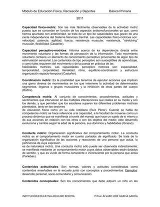Módulo de Educación Física, Recreación y Deportes                  Básica Primaria

                                          2011

Capacidad físico-motriz: Son las más fácilmente observables de la actividad motriz
puesto que se concretan en función de los aspectos anátomofuncionales ya que, como
hemos apuntado con anterioridad, se trata de un tipo de capacidades que gozan de una
cierta independencia del Sistema Nervioso Central. Las capacidades físico-motrices son:
velocidad, potencia, agilidad, fuerza, resistencia muscular, resistencia, “stretching”
muscular, flexibilidad (Castañer).

Capacidad perceptivo-motrices: Informa acerca de ka dependencia directa entre
movimiento voluntario y las formas de percepción de la información. Todo movimiento
voluntario contiene un elemento de conocimiento perceptivo proveniente de algún tipo de
estimulación sensorial. Los contenidos de tipo perceptivo son susceptibles de aprendizaje,
y como tales requieren del movimiento y de la puesta en práctica de las
habilidades motrices. Las capacidades perceptivo motrices son: especialidad,
temporalidad, corporalidad, literalidad, ritmo, equilibrio-coordinación y estructura
organización espacio-temporal (Castañer).

Coordinación motriz: Es la posibilidad que tenemos de ejecutar acciones que implican
una gama diversa de movimientos en los que interviene la actividad de determinados
segmentos, órganos o grupos musculares y la inhibición de otras partes del cuerpo
(Bottini).

Competencia motriz: Al conjunto de conocimientos, procedimientos, actitudes y
sentimientos que intervienen en las múltiples interacciones que realiza en su medio y con
los demás, y que permiten que los escolares superen los diferentes problemas motrices
planteados, tanto en las sesiones
de educación física como en su vida cotidiana (Ruiz Pérez). Cuando se habla de
competencia motriz se hace referencia a la capacidad, a la facultad de moverse como un
proceso dinámico que se manifiesta a través del manejo que hace un sujeto de si mismo y
de sus acciones en relación con los otros o con los objetos del medio; este desarrollo
evoluciona y cambia según la edad de la persona, sus dominios y habilidades (Grasso).


Conducta motriz: Organización significativa del comportamiento motor. La conducta
motriz es el comportamiento motor en cuanto portados de significado. Se trata de la
organización significativa de las acciones y reacciones de una persona que actúa, la
pertinencia de cuya expresión
es de naturaleza motriz. Una conducta motriz sólo puede ser observada indirectamente;
se manifiesta mediante un comportamiento motor cuyos datos observables están dotados
de sentido, y que es vivido de forma consciente o inconsciente por la persona que actúa
(Parlebas).


Contenidos actitudinales: Son normas, valores y actitudes consideradas como
contenidos enseñables en la escuela junto con conceptos y procedimientos. Ejemplos:
desarrollo personal, socio-comunitario y comunicación.

Contenidos conceptuales: Son los conocimientos que debe adquirir un niño en las




INSTITUCIÓN EDUCATIVA AQUILINO BEDOYA                   Prfnal. ÁLVARO JOSÉ GARCÍA GARCÍA
 