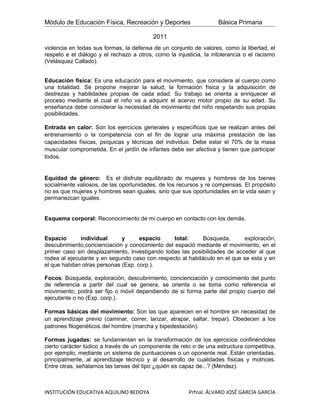 Módulo de Educación Física, Recreación y Deportes                   Básica Primaria

                                          2011
violencia en todas sus formas, la defensa de un conjunto de valores, como la libertad, el
respeto e el diálogo y el rechazo a otros, como la injusticia, la intolerancia o el racismo
(Velásquez Callado).


Educación física: Es una educación para el movimiento, que considera al cuerpo como
una totalidad. Sé propone mejorar la salud, la formación física y la adquisición de
destrezas y habilidades propias de cada edad. Su trabajo se orienta a enriquecer el
proceso mediante el cual el niño va a adquirir el acervo motor propio de su edad. Su
enseñanza debe considerar la necesidad de movimiento del niño respetando sus propias
posibilidades.

Entrada en calor: Son los ejercicios generales y específicos que se realizan antes del
entrenamiento o la competencia con el fin de lograr una máxima prestación de las
capacidades físicas, psíquicas y técnicas del individuo. Debe estar el 70% de la masa
muscular comprometida. En el jardín de infantes debe ser afectiva y tienen que participar
todos.


Equidad de género: Es el disfrute equilibrado de mujeres y hombres de los bienes
socialmente valiosos, de las oportunidades, de los recursos y re compensas. El propósito
no es que mujeres y hombres sean iguales, sino que sus oportunidades en la vida sean y
permanezcan iguales.


Esquema corporal: Reconocimiento de mi cuerpo en contacto con los demás.


Espacio       individual      y      espacio     total:     Búsqueda,      exploración,
descubrimiento,concienciación y conocimiento del espació mediante el movimiento, en el
primer caso sin desplazamiento, investigando todas las posibilidades de acceder al que
rodea al ejecutante y en segundo caso con respecto al habitáculo en el que se esta y en
el que habitan otras personas (Exp. corp.).

Focos: Búsqueda, exploración, descubrimiento, concienciación y conocimiento del punto
de referencia a partir del cual se genera, se orienta o se toma como referencia el
movimiento; podrá ser fijo o móvil dependiendo de si forma parte del propio cuerpo del
ejecutante o no (Exp. corp.).

Formas básicas del movimiento: Son las que aparecen en el hombre sin necesidad de
un aprendizaje previo (caminar, correr, lanzar, atrapar, saltar, trepar). Obedecen a los
patrones filogenéticos del hombre (marcha y bipedestación).

Formas jugadas: se fundamentan en la transformación de los ejercicios confiriéndoles
cierto carácter lúdico a través de un componente de reto o de una estructura competitiva,
por ejemplo, mediante un sistema de puntuaciones o un oponente real. Están orientadas,
principalmente, al aprendizaje técnico y al desarrollo de cualidades físicas y motrices.
Entre otras, señalamos las tareas del tipo ¿quién es capaz de...? (Méndez).



INSTITUCIÓN EDUCATIVA AQUILINO BEDOYA                   Prfnal. ÁLVARO JOSÉ GARCÍA GARCÍA
 