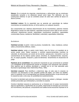 Módulo de Educación Física, Recreación y Deportes                    Básica Primaria

                                           2011

Género: Es el conjunto de creencias, prescripciones y atribuciones que se construyen
socialmente tomando a la diferencia sexual como base. Por definición, es una
construcción histórica: lo que se considera propio de cada sexo cambia de época en
época (Lamas).


Habilidad motora: Es la capacidad que se aprende por aprendizaje de realizar
movimientos con excelente técnica, en forma optima y en cualquier situación.

Sus componentes son: destreza (discriminación de los movimientos); patrones motores
filogenéticos (propio de cada especie); capacidad emocional (cómo está el nene emocio-
nalmente); experiencias previas; capacidades coordinativas (equilibrio); capacidades
condicionales (fuerza, resistencia, flexibilidad y velocidad); capacidades intelectivas.




Se divide en:

Habilidad cerrada: el patrón motor es preciso, invariable (Ej. : roles, medialuna, vertical,
saltos y lanzamientos atléticos, nadar).

Habilidad abierta: existe un patrón motor básico, pero Su forma y el resultado de la
acción puede variar. Deben ajustarse a cambios espacio-temporales (cambios de
velocidad, de direcciones); por acción de los demás (persecución, marcación) o por las
características de los objetos usados (pesos, tamaños). Ej: desplazamientos, esquives,
etc. en juegos grupales, recepción y pase de elementos lanzamientos en situaciones de
juego.

Hipótesis de la variabilidad. Una predicción importante es que aumentando la cantidad
o la variabilidad de las experiencias previas se consigan unos esquemas más potentes.
Este significa que la práctica abundante y variable era la vía más adecuada para
favorecer el aprendizaje motor infantil (Ruiz Pérez, 1995).

Identidad corporal: Para identificar o determinar algo, en este caso lo corporal, es
necesario una descripción lo más completa posible del objeto, con todos sus detalles,
para no quedarse con la homogeneidad que etiqueta lapidariamente, la que anuncia que
lo corporal es esto u otra cosa, sin posibilidad de cuestionamientos.

Encontrar la identidad será entonces reconocer indicios que aclaren y distingan, rescatar
señales personales que individualicen y concreten lo corporal.

Construir identidad corporal es aventurarse en un itinerario por el cuerpo reconociendo
algunos significados y significantes de sus partes, observando el mensaje que comunican
los movimientos y las posturas, comprobando las huellas de las emociones impresas en el




INSTITUCIÓN EDUCATIVA AQUILINO BEDOYA                    Prfnal. ÁLVARO JOSÉ GARCÍA GARCÍA
 