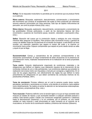 Módulo de Educación Física, Recreación y Deportes                    Básica Primaria

                                           2011
Reflejo: Es la respuesta involuntaria no percibida por la conciencia que se produce frente
a un estimulo.

Ritmo externo: Búsqueda, exploración, descubrimiento, concienciación y conocimiento
del movimiento que conduce al acoplamiento del sujeto al ritmo producido por estímulos
sonoros externos (provocados por otras personas, todo tipo de objetos instrumentos de
percusión, así como la propia música) (Exp. corp.).

Ritmo interno: Búsqueda, exploración, descubrimiento, concienciación y conocimiento de
las posibilidades rítmicas particulares, a partir de los elementos básicos del ritmo
(movimiento o ausencia de movimiento pausa, duración, velocidad y acentuación) (Exp.
corp.).

Saltos: Elevación del cuerpo por la contracción rápida y enérgica de unos músculos
mientras ellos aseguran el equilibrio. Para producir este movimiento brusco y general de
cuerpo se detallan todas las circulaciones en el sentido de longitud, a esta flexión se hace
suceder una extensión repentina que separa el cuerpo del suelo y le imprime un
movimiento hacia arriba. Espacio comprendido que separa el punto desde donde se salta
y aquel al que se llega.



Sociomotricidad: Campo y característica de las prácticas correspondientes a las
situaciones sociomotrices. El rasgo fundamental de estas situaciones es la presencia de
una interacción motriz, implicada necesariamente en la realización de la tarea proyectada
(Parlebas).

Tarea motriz: Conjunto objetivamente organizado de condiciones materiales y de
obligaciones que definen un objetivo cuya realización requiere de la intervención de las
conductas motrices de uno o más participantes. Las condiciones objetivas que presiden la
realización de la tarea motriz son impuestas a menudo por consignas y reglamentos. En el
caso de los juegos deportivos, son efectivamente las reglas las que definen la tarea
prescribiendo las obligaciones en que deben someterse las conductas motrices de los
practicantes (Parlebas, 2001).


Toma de conciencia: Proceso reflexivo por el cual la persona puede darse cuenta,
percatarse, percibirse y reconocerse a sí mismo, a los demás y/o al entorno, tanto estática
como dinámicamente. Se realiza al centrar la atención en las sensaciones exteroceptivas,
interoceptivas y propioceptivas (Exp. corp.).


Tono muscular: Podemos definirlo como la tensión ligera a la que se haya sometido todo
músculo en estado de reposo y que acompaña también a cualquier actividad postural o
cinética. Esta tensión puede ir desde una contracción exagerada (paratonía o catatonia)
hasta la decontracción (hipotonía) y no es constante, por el contrario, es una mente
variable en cada músculo y está armonizada en cada momento en el conjunto de la
musculatura, en función de la coordinación estática y dinámica del individuo (Sassano).




INSTITUCIÓN EDUCATIVA AQUILINO BEDOYA                    Prfnal. ÁLVARO JOSÉ GARCÍA GARCÍA
 