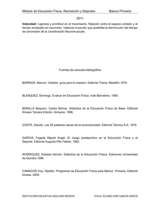 Módulo de Educación Física, Recreación y Deportes                 Básica Primaria

                                         2011
Velocidad: Ligereza y prontitud en el movimiento. Relación entre el espacio andado y el
tiempo empleado en recorrerlo. Valencia muscular que posibilita la disminución del tiempo
de concreción de la coordinación Neuromuscular.




                            Fuentes de consulta bibliográfica



BARRIOS. Marcos. Voleibol guía para el maestro. Editorial Trama, Medellìn,1979.



BLASQUEZ. Domingo. Evaluar en Educación Física. Inde Barcelona. 1990.



BONILLA Baquero. Carlos Bolìvar. Didáctica de la Educación Física de Base. Editorial
Kinesis Tercera Ediciòn. Armenia. 1996.



COSTE, Claude. Las 50 palabras claves de la sicomotricidad. Editorial Tècnica S.A. 1979.



GARCIA, Fogeda Miguel Angel. El Juego predeportivo en la Educación Física y el
Deporte. Editorial Augusto Pila Teleña. 1982.



RODRIGUEZ, Estrada Hernàn. Didàctica de la Educaciòn Fìisica. Ediciones Universidad
de Quindìo.1996.



CAMACHO Coy, Hipòlito. Programas de Educaciòn Física para Bàsica Primaria. Editorial
kinesis. 2004.




INSTITUCIÓN EDUCATIVA AQUILINO BEDOYA                  Prfnal. ÁLVARO JOSÉ GARCÍA GARCÍA
 