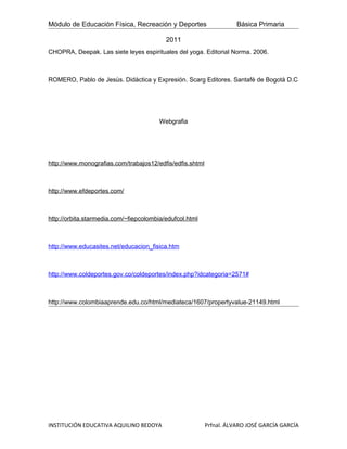 Módulo de Educación Física, Recreación y Deportes                    Básica Primaria

                                          2011
CHOPRA, Deepak. Las siete leyes espirituales del yoga. Editorial Norma. 2006.



ROMERO, Pablo de Jesùs. Didàctica y Expresión. Scarg Editores. Santafè de Bogotà D.C




                                        Webgrafia




http://www.monografias.com/trabajos12/edfis/edfis.shtml



http://www.efdeportes.com/



http://orbita.starmedia.com/~fiepcolombia/edufcol.html



http://www.educasites.net/educacion_fisica.htm



http://www.coldeportes.gov.co/coldeportes/index.php?idcategoria=2571#



http://www.colombiaaprende.edu.co/html/mediateca/1607/propertyvalue-21149.html




INSTITUCIÓN EDUCATIVA AQUILINO BEDOYA                     Prfnal. ÁLVARO JOSÉ GARCÍA GARCÍA
 