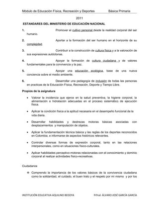 Módulo de Educación Física, Recreación y Deportes                      Básica Primaria

                                            2011
ESTANDARES DEL MINISTERIO DE EDUCACIÓN NACIONAL

1.                          Promover el cultivo personal desde la realidad corporal del ser
     humano.

2.                          Aportar a la formación del ser humano en el horizonte de su
     complejidad.

3.                         Contribuir a la construcción de cultura física y a la valoración de
     sus expresiones autóctonas.

4.                         Apoyar la formación de cultura ciudadana y de valores
     fundamentales para la convivencia y la paz.

5.                         Apoyar una educación ecológica, base de una nueva
     conciencia sobre el medio ambiente.

6.                         Desarrollar una pedagogía de inclusión de todas las personas
     en practicas de la Educación Física, Recreación, Deporte y Tiempo Libre.

Propios de la asignatura

     •   Valorar la incidencia que ejerce en la salud preventiva, la higiene corporal, la
         alimentación e hidratación adecuadas en el proceso sistemático de ejecución
         física.

     •   Aplicar la condición física a la aptitud necesaria en el desempeño funcional de la
         vida diaria.

     •   Desarrollar habilidades y destrezas motoras              básicas   asociadas     con
         desplazamientos y manipulación de objetos.

     •   Aplicar la fundamentación técnica básica y las reglas de los deportes reconocidos
         en Colombia, e informarse de aspectos históricos relevantes.

     •   Controlar diversas formas de expresión corporal, tanto en las relaciones
         interpersonales, como en situaciones físico-culturales.

     •   Aplicar habilidades perceptivo-motoras relacionadas con el conocimiento y dominio
         corporal al realizar actividades físico-recreativas.


Ciudadanos

      Comprendo la importancia de los valores básicos de la convivencia ciudadana
       como la solidaridad, el cuidado, el buen trato y el respeto por mì mismo y por los




INSTITUCIÓN EDUCATIVA AQUILINO BEDOYA                      Prfnal. ÁLVARO JOSÉ GARCÍA GARCÍA
 