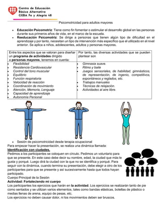 Psicomotricidad para adultos mayores
 Educación Psicomotriz: Tiene como fin fomentar o estimular el desarrollo global en las personas
durante sus primeros años de vida, en el marco de la escuela.
 Reeducación Psicomotriz: Se dirige a personas que tienen algún tipo de dificultad en el
aprendizaje y por tanto, necesitan un tipo de intervención más específico que el utilizado en el nivel
anterior. Se aplica a niños, adolescentes, adultos y personas mayores.
Entre los aspectos que se valoran para diseñar
un programa de actividades dirigido
a personas mayores, tenemos en cuenta:
Por tanto, las diversas actividades que se pueden
plantear son
 Flexibilidad
 Resistencia Cardiovascular
 Control del tono muscular
 Equilibrio
 Función respiratoria
 Velocidad de reacción
 Coordinación de movimiento
 Atención, Memoria, Lenguaje
 Capacidad de aprendizaje
 Autonomía Personal
 Gimnasia suave.
 Ritmo y baile
 Juegos sensoriales, de habilidad, gimnásticos,
de representación, de ingenio, competitivos,
espontáneos y reglados, etc.
 Trabajos manuales
 Técnicas de relajación.
 Actividades al aire libre.
 Sesión de psicomotricidad desde terapia ocupacional
Para empezar hacer la presentación, se realiza una dinámica llamada:
Identificación con ciudades.
Pedimos a los participantes se coloquen en círculo. Pedimos un voluntario para
que se presente. En este caso debe decir su nombre, edad, la ciudad que más le
gusta y porqué. Luego dirá la ciudad con la que no se identifica y porqué. Para
seguir con la dinámica, cuando termina su presentación, debe elegir a otro de los
participantes para que se presente y así sucesivamente hasta que todos hayan
participado.
Cuerpo Principal de la Sesión
Actividad: Fortaleciendo mi cuerpo
Los participantes los ejercicios que harán en la actividad. Los ejercicios se realizarán tanto de pie
como sentados y se utilizan varios elementos, tales como bandas elásticas, botellas de plástico o
medias llenas de arena, equipo de pesas, etc.
Los ejercicios no deben causar dolor, ni los movimientos deben ser bruscos.
 