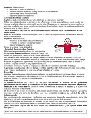 Objetivos de la actividad:
 Restaurar el músculo y la fuerza
 Ayuda a prevenir la pérdida ósea y aumentar el metabolismo.
 Mantenerse activa e independiente.
 Mejorar la estabilidad corporal
Actividad: Nombres en el aire
Explica en qué consiste la actividad y los objetivos que se quieren alcanzar.
Pide a los participantes que se pongan de pie y formen un círculo. Les explica que van a escribir su
nombre en el aire utilizando primero el brazo derecho. Una vez que lo hayan escrito todos, vuelven a
escribirlo en el aire pero ahora con el brazo izquierdo. Para finalizar, repiten la acción pero utilizando
ambos brazos al mismo tiempo.
hacer el ejercicio para que los participantes despejen cualquier duda con respecto a lo que
deben hacer.
Nota: La actividad se va a desarrollar por turnos. El resto de los participantes estará atento a lo que
hace el compañero/a.
Objetivos de la actividad:
 Potenciar la movilidad articular del hombro
 Fomentar la atención y la concentración
 Mejorar el esquema corporal
Fin de la sesión o vuelta a la calma
Actividad: Aprendiendo a Respirar
El terapeuta ocupacional explica a los participantes
las técnicas de respiración que se pueden hacer y los
beneficios que aportan cada una en el cuerpo y la mente.
Una vez explicada, se trabajará por parejas, donde uno de los integrantes de la pareja pondrá en
práctica las técnicas aprendidas, mientras el compañero, pondrá la mano en el abdomen de su pareja,
luego en la caja torácica y por último en la clavícula para que sienta como entra y sale el aire en el
cuerpo. Luego se cambian el rol y repiten la actividad.
Además de aprender a regular la respiración, esta actividad se realiza con el fin de trabajar
la percepción del cuerpo a través de los sentidos, coordinación de los movimientos corporales,
crear vínculos afectivos con el entorno y reforzar el trabajo en equipo.
Despedida
Antes de finalizar la sesión, el profesional habla con los participantes sobre el desarrollo de la misma.
Les pide que comenten sus valoraciones sobre las actividades realizadas. Esto ayudará a conocer el
grado de satisfacción que tienen sobre la sesión.
Conclusión
La psicomotricidad es una ciencia y/o disciplina que estudia al hombre en su globalidad
promoviendo el desarrollo y estimulación de sus capacidades motrices, afectivas, expresivas,
creativas y de comunicación, utilizando como herramientas el tiempo, el espacio y el cuerpo del
individuo mediante el movimiento.
El desarrollo y ejecución de diferentes actividades psicomotrices para adultos mayores o personas
mayores, brinda una serie de beneficios que van enfocados a mejorar su calidad de vida e
independencia.
Les permite aprender estrategias y habilidades para que puedan desarrollar sus actividades de la vida
diaria de forma autónoma y sigan participando de forma activa dentro de la sociedad.
Las actividades que se desarrollan en un taller de psicomotricidad para adultos mayores tienen como
objetivo principal la expresión y liberación de emociones a través del movimiento corporal.
¿Has participado alguna vez en una sesión de Psicomotricidad? ¿Qué opinas sobre esta
disciplina?
Cada participante realizara un video corto para poder ser enviado por WhatsApp evidenciando lo aprendió.
 