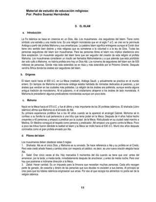 Material de estudio de educación religiosa:
    Por: Pedro Suarez Hernández


                                                    D. EL ISLAM

 a. Introducción

La Fe Islámica se basa en creencia en un Dios, Ala. Los musulmanes –los seguidores del Islam- Tiene como
símbolo una estrella y una media luna. Es una religión monoteísta que en el siglo 7 a.C. se creo en la península
Arábiga a partir del profeta Mahoma y sus enseñanzas. La palabra Islam significa entregarse aunque el Corán dice
tiene otro sentido bien distinto y más religioso que es someterse a la voluntad o a la ley de Dios. Todas las
personas seguidoras del Islam son musulmanas. Para las personas libres el Islam nos implica obediencia sino
libre aceptación. Un musulmán seguidor del Islam tiene que ser seguidor del creador de esta religión el profeta
Mahoma. Los musulmanes consideran un insulto ser llamados Mahometanos y a que además que esta prohibido
dar solo culto a Mahoma, no habría profeta sino hay un Dios Alá. Los números de seguidores del Islam son de 935
millones de personas. Donde más esta extendido es en Asia y más extendido por el Próximo Oriente. Después
vendría África donde los árabes son seguidores del Islam.

b. Orígenes

El Islam nació hacia el 600 d.C. en La Meca (mekkah), Arábiga Saudí, y actualmente se practica en el mundo
entero. En tiempos de Mahoma la península arábiga estaba habitada de nómadas dedicados al pastoreo, y por
árabes que vendían en las ciudades más pobladas. La religión de los árabes era politeísta, aunque existía alguna
antigua tradición de monoteísmo. Ni el judaísmo, ni el cristianismo atrajeron a los árabes de lado monoteísta. A
Mahoma le precedieron algunos predicadores monoteístas aunque con poco éxito.

 c. Mahoma

Nació en la Meca hacia el 570 d.C. y fue él último y más importante de los 26 profetas islámicos. El shahada (Libro
islámico) afirma que Mahoma es el enviado de Alá.
Su primera experiencia profética fue a los 40 años cuando se la apareció el arcángel Gabriel. Mohoma sé lo
confeso a su familia la cual pertenecía a una tribu que tenia poder en la Meca. Después de 4 años había hecho
creyentes a 40 personas y empezó a predicar por la ciudad de la Meca. Ridiculizado en su ciudad natal marcho a
Medina. En Medina consiguió el respeto como persona y predicador. Allí empezó una guerra contra la Meca. Poco
a poco las tribus fueron dándole la lealtad al Islam y la Meca se rindió hacia el 630 d.C. Murió dos años después
coronados como el gran profeta enviado por Ala.

d. Pilares del Islam

Los musulmanes deben obedecer estas 5 reglas:
1. Shahada: Alá es el único Dios, y Mahoma es su enviado. Se hace referencia a Ala y su profeta en el Credo.
Pero este credo añade frases y cambia otras con respecto al católico, es decir, es una nueva oración elegida hacia
Ala.
2. Salat: Orar cinco veces al día. Hay marcados 5 momentos del día cuando se tiene que orar: antes del
amanecer, por la tarde, a media tarde, inmediatamente después de anochecer, y antes de media noche. Para orar
hay que postrarse e inclinarse dirección a la Meca.
3. Zakat: Hacer caridad. Es un impuesto para la limosna que necesitan muchas personas. Cada año recogen
parte de ganado, de cosecha y dinero de las personas que sus deudas no exceden a sus bienes. Al principio se
creo para que los líderes islámicos engrosaran sus arcas. Por eso el que recogía los alimentos no podía ser de la
religión islámica.



                                                          11
 