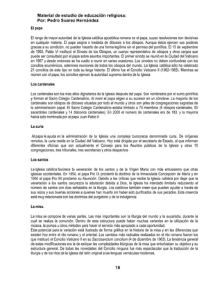 Material de estudio de educación religiosa:
    Por: Pedro Suarez Hernández
El papa

El rango de mayor autoridad de la Iglesia católica apostólica romana es el papa, cuyas resoluciones son decisivas
en cualquier materia. El papa asigna o traslada de diócesis a los obispos. Aunque éstos ejercen sus poderes
gracias a su condición, no pueden hacerlo de una forma legítima sin el permiso del pontífice. El 15 de septiembre
de 1965, Pablo VI instituyó el Sínodo de los Obispos, un cuerpo representativo de obispos y otros cargos que
puede ser consultado por el papa sobre asuntos importantes. El primer sínodo se reunió en la Ciudad del Vaticano
en 1967 y desde entonces se ha vuelto a reunir en varias ocasiones. Los sínodos no deben confundirse con los
concilios ecuménicos, solemnes reuniones de todos los obispos del mundo. La Iglesia católica sólo ha celebrado
21 concilios de este tipo en toda su larga historia. El último fue el Concilio Vaticano II (1962-1965). Mientras se
reúnen con el papa, los concilios ejercen la autoridad suprema dentro de la Iglesia

Los cardenales

Los cardenales son los más altos dignatarios de la Iglesia después del papa. Son nombrados por el sumo pontífice
y forman el Sacro Colegio Cardenalicio. Al morir el papa eligen a su sucesor en un cónclave. La mayoría de los
cardenales son obispos de diócesis situadas por todo el mundo y otros son jefes de congregaciones sagradas de
la administración papal. El Sacro Colegio Cardenalicio estaba limitado a 70 miembros (6 obispos cardenales, 50
sacerdotes cardenales y 14 diáconos cardenales). En 2005 el número de cardenales era de 183, y la mayoría
había sido nombrada por el papa Juan Pablo II

La curia

 Al papa le ayuda en la administración de la Iglesia una compleja burocracia denominada curia. De orígenes
remotos, la curia reside en la Ciudad del Vaticano. Hoy está dirigida por el secretario de Estado, al que informan
diferentes oficinas que son actualmente el Consejo para los Asuntos públicos de la Iglesia y otras 10
congregaciones, tres tribunales, tres secretarías y otros despachos

Los santos

La Iglesia católica favorece la veneración de los santos y de la Virgen María con más entusiasmo que otras
iglesias occidentales. En 1854, el papa Pío IX proclamó la doctrina de la Inmaculada Concepción de María y en
1950 el papa Pío XII proclamó su Asunción. Debido a las críticas que recibe la Iglesia católica por dejar que la
veneración a los santos oscurezca la adoración debida a Dios, la Iglesia ha intentado limitarla reduciendo el
número de santos con días señalados en la liturgia. Los católicos también creen que pueden ayudar a través de
sus rezos y sus buenas acciones a quienes han muerto sin haber sido purificados de sus pecados. Esta creencia
está muy relacionada con las doctrinas del purgatorio y de la indulgencia

La misa.

La misa se compone de varias partes. Las más importantes son la liturgia del mundo y la eucaristía, durante la
cual se realiza la comunión. Dentro de esta estructura puede haber muchas variantes en la utilización de la
música, la pompa u otros métodos para hacer el servicio más apropiado a cada oportunidad.
Este potencial para la variación está ilustrado de forma gráfica en la historia de la misa y en las diferencias que
existen hoy entre el rito romano y el oriental. Los cambios más radicales realizados en el rito romano fueron los
que instituyó el Concilio Vaticano II en su Sacrosanctum concilium (4 de diciembre de 1963). La tendencia general
de estas modificaciones era la de extirpar las complejidades litúrgicas de la misa que enturbiaban su objetivo y su
estructura general. De todas las novedades del Concilio ninguna fue más espectacular que la traducción de la
liturgia y de los ritos de la Iglesia del latín original a las lenguas vernáculas modernas.


                                                          18
 