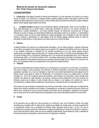 Material de estudio de educación religiosa:
    Por: Pedro Suarez Hernández
LA IGLESIA ORTODOXA

1. Introducción: Esta iglesia comparte la historia del cristianismo. Su gran expansión por Europa y por todo el
mundo es debido a los misioneros. La palabra ortodoxo significa palabra correcta. Esta iglesia cuenta con 250
millones de fieles repartidos por todo el mundo. Aunque también tiene otras formas de llamarse la iglesia ortodoxa:
Iglesia oriental, Iglesia griega, Iglesia Greco-Rusa.

2.        La Iglesia ortodoxa constituye una comunidad de iglesias independientes. Cada una es autocéfala, es
decir, está gobernada por su propio obispo. Todas ellas comparten la misma fe, los mismos principios de
organización y política eclesiástica, y una misma tradición litúrgica. Se diferencian únicamente por la lengua
utilizada en el culto. El obispo que desempeña la jefatura de cada iglesia puede ser un patriarca, un metropolitano
o un arzobispo (cada uno de los cuales preside los sínodos episcopales, que constituyen la más alta autoridad
canónica, doctrinal y administrativa en cada iglesia). Entre las distintas iglesias ortodoxas existe un orden de
precedencia, determinado en mayor grado por la historia que por su número de fieles.

3. Doctrina

La Iglesia ortodoxa, por medio de sus declaraciones doctrinales y de sus textos litúrgicos, mantiene firmemente
que es ella la que sostiene la fe cristiana original, que compartió con la Iglesia de Occidente durante el I milenio de
la era cristiana. Reconoce la autoridad de los concilios ecuménicos en los que ambas iglesias tuvieron
representación unicolegial. Estos sínodos fueron el I Concilio de Nicea (325), el I Concilio de Constantinopla (381),
el Concilio de Éfeso (431), el Concilio de Calcedonia (451), el II Concilio de Constantinopla (553), el III Concilio de
Constantinopla (680) y el II Concilio de Nicea (787). Las últimas afirmaciones doctrinales de la Iglesia ortodoxa,
como por ejemplo los importantes conceptos que se acuñaron durante el siglo XIV con respecto a la comunión con
Dios, son considerados sólo como el desarrollo de la fe original de la Iglesia primitiva.
4. Tradición

Una de las características de la Iglesia ortodoxa es su preocupación por mantener una continuidad y una tradición.
Pero esto no implica un culto al pasado, sino más bien un sentido de identidad y continuidad con los testimonios
apostólicos originales, tal y como se realizaban a través de la comunidad sacramental de cada iglesia local. El
Espíritu Santo, cuya gracia se recibe en Pentecostés, es considerado el guía de la Iglesia hacia ―la verdad
completa‖ (Jn. 16,13). Se concede la gracia para enseñar y para orientar a la comunidad a ciertos ministros (en
especial a los obispos de cada diócesis) o se expresa a través de ciertas instituciones (como los concilios). Sin
embargo, puesto que la Iglesia no está formada sólo por obispos o por clérigos, sino también por toda la
comunidad laica, la Iglesia ortodoxa defiende la creencia de que ―el pueblo de Dios‖ es el guardián de la fe.

Esta creencia de que la verdad es inseparable de la vida de la comunidad, ofrece las bases para el entendimiento
estricto de la sucesión apostólica de los obispos. Consagrados por sus iguales y ocupando el lugar de Cristo en la
Última Cena, momento en el que se reúne la Iglesia, los obispos son los guardianes y testigos de una tradición
que se remonta de forma ininterrumpida hasta los apóstoles y que unifica a las iglesias locales en la comunidad

5. Liturgia


El rito eucarístico que se utiliza con más frecuencia es el atribuido a san Juan Crisóstomo. Existe otra liturgia
eucarística que se celebra sólo 10 veces al año, creada por san Basilio. En ambos casos, la oración eucarística de
la consagración culmina con la invocación del Espíritu Santo (epiclesis) sobre el pan y el vino. Por eso se
considera que el misterio central del cristianismo se realiza principalmente por medio de la oración en el templo y
por la acción del Espíritu Santo, antes que por las ―palabras institucionales‖ pronunciadas por Cristo y repetidas de
forma emocionada por el sacerdote, como se hace en el cristianismo occidental.


                                                            19
 