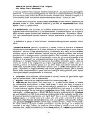 Material de estudio de educación religiosa:
    Por: Pedro Suarez Hernández
fe religiosa y rigidez sin límites. Cualquiera decisión debía consultársele y los pecados mortales eran juzgados
públicamente. Los calvinistas se atienen rígidamente a la doctrina de la predestinación afirmando la "incapacidad
moral" del especie humana, incapaz de realizar buenas acciones por instinto natural. Solamente los elegidos por la
"gracia irresistible" de Dios serán salvados, independientemente de su voluntad y vocación para el mal.

Los Calvinistas están divididos en tres grupos importantes: los Puritanos, de donde derivan los Presbiterianos; los
Socinistas, divididos en Unitarios, Metodistas, Irvingnianos; y, por último, los Independientes con sus sectas
Baptista, Cuákeros y Congregacionalistas.

5. El Presbiterianismo nació en Ginebra, en la república teocrática establecida por Calvino. Introducido a
Inglaterra durante el reinado de Isabel (1572). Los puritanos fueron los protestantes ingleses que se negaron a
aceptar el sistema anglicano implantado por la reina Isabel, por parecerse demasiado a las ceremonias "papistas".
Eran, y son, extremadamente rígidos en materias de costumbre, especialmente la observación del descanso
dominical

Los presbiterianos se rigen por un sistema de Juntas o Asambleas de laicos y presbíteros elegidos por votación
popular.

Organización eclesiástica: ('anciano'). El gobierno por los mayores caracteriza la organización de las Iglesias
presbiteriana y reformada. La estructura de un sistema presbiteriano se denomina mixta, ya que mezcla elementos
democráticos y jerárquicos. El poder está equilibrado entre los clérigos y los laicos, y entre las congregaciones y
los cuerpos mayores de gobierno eclesiástico. Aunque la estructura del sistema presbiteriano varía, en líneas
generales consiste en sucesivas entidades o tribunales eclesiásticos. Cada congregación se rige por una entidad
llamada sesión o consistorio. Se compone del pastor y de los ancianos, que son representantes elegidos por los
miembros de la congregación. Las congregaciones se integran en un presbiterio que coordina y decide sus
actividades en un área geográfica concreta. Los miembros del presbiterio son todos los pastores y todos los
ancianos del conjunto de las congregaciones que englobe. La potestad de ordenar sacerdotes reside en el
presbiterio, y contrasta con el sistema episcopal en el que son los obispos los que tienen esa facultad. En un
sentido amplio, el presbiterio funciona como un obispo comunal y ejerce su autoridad pastoral y judicial sobre sus
iglesias. Los presbiterios se integran en sínodos que son unidades geográficas aún mayores, y en una asamblea
o sínodo general que representa a toda la Iglesia. Estas instituciones siguen estando gobernadas por sus mayores
clérigos y laicos elegidos como representantes de la comunidad

6. Los puritanos son los protestantes que más combaten en sus ritos y oraciones a la Iglesia Católica: siguen
al pie de la letra el Evangelio y creen en la predestinación.
7. Hugonotes fue el nombre dado a los protestantes en Francia durante los siglos XVI y XVII.
8. La secta Sociana la fundó Fausto Zozzini (italiano, siglo XVI) y se le llama también "Unitaria". Los unitarios
son fundamentalistas anti-dogmáticos y no tienen credos oficiales. En primer lugar, niegan el dogma de la
Trinidad, entendiendo a Dios como una Unidad. Tampoco creen en la predestinación ni en la Providencia divina.
En cambio, creen en la fraternidad, el Reino de Dios, la victoria final del bien y la vida eterna. Se les califica como
"protestantes racionalistas". De esta secta nacieron los metodistas, de John Wesley, bautizados así por sus muy
reglamentadas y metódicas asambleas en Oxford (1729). De los Socinianos también derivaron los Irvingnianos
que fundó Eduardo Irving en 1830. En sus reuniones se escuchan sonidas sonidos inarticulados que ellos llaman
"prédicas en lenguas desconocidas inspiradas por el Espíritu Santo". Creen en la venida inmediata de Cristo. Los
baptistas (ingleses en su mayoría) insisten en el bautismo como punto central y fundamental de la doctrina y
práctica de su religión. Rechazan todo credo: para salvarse basta con una gran convicción y seguir las escrituras.
Cada Iglesia Local Congregacionalista en autónoma porque consideran a Cristo su única e inmediata cabeza.
Por lo tanto, ordenan a sus propios sacerdotes y excomulgan a los civiles. En el siglo XVII se fundaron las
Sociedades de los Amigos, formadas por jóvenes de distintas religiones y creencias que se reunían para
intercambiar ideas. De estas sociedades nació la secta Cuákera ("temblar").Los cuákeros no poseen sacerdocio

                                                            21
 