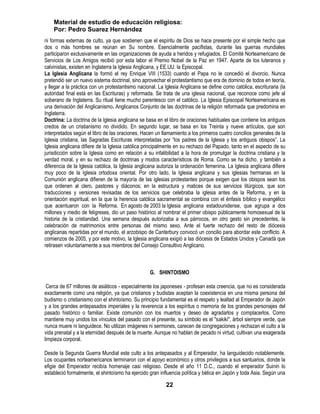 Material de estudio de educación religiosa:
    Por: Pedro Suarez Hernández
ni formas externas de culto, ya que sostienen que el espíritu de Dios se hace presente por el simple hecho que
dos o más hombres se reúnan en Su nombre. Esencialmente pacifistas, durante las guerras mundiales
participaron exclusivamente en las organizaciones de ayuda a heridos y refugiados. El Comité Norteamericano de
Servicios de Los Amigos recibió por esta labor el Premio Nobel de la Paz en 1947. Aparte de los luteranos y
calvinistas, existen en Inglaterra la Iglesia Anglicana, y EE.UU. la Episcopal.
La Iglesia Anglicana la formó el rey Enrique VIII (1533) cuando el Papa no le concedió el divorcio. Nunca
pretendió ser un nuevo sistema doctrinal, sino aprovechar el protestantismo que era de dominio de todos en teoría,
y llegar a la práctica con un protestantismo nacional. La Iglesia Anglicana se define como católica, escrituraria (la
autoridad final está en las Escrituras) y reformada. Se trata de una iglesia nacional, que reconoce como jefe al
soberano de Inglaterra. Su ritual tiene mucho parentesco con el católico. La Iglesia Episcopal Norteamericana es
una derivación del Anglicanismo. Anglicanos Conjunto de las doctrinas de la religión reformada que predomina en
Inglaterra.
Doctrina: La doctrina de la Iglesia anglicana se basa en el libro de oraciones habituales que contiene los antiguos
credos de un cristianismo no dividido. En segundo lugar, se basa en los Treinta y nueve artículos, que son
interpretados según el libro de las oraciones. Hacen un llamamiento a los primeros cuatro concilios generales de la
Iglesia cristiana, las Sagradas Escrituras interpretadas por ―los padres de la Iglesia y los antiguos obispos‖. La
Iglesia anglicana difiere de la Iglesia católica principalmente en su rechazo del Papado, tanto en el aspecto de su
jurisdicción sobre la Iglesia como en relación a su infalibilidad a la hora de promulgar la doctrina cristiana y la
verdad moral, y en su rechazo de doctrinas y modos característicos de Roma. Como se ha dicho, y también a
diferencia de la Iglesia católica, la Iglesia anglicana autoriza la ordenación femenina. La Iglesia anglicana difiere
muy poco de la Iglesia ortodoxa oriental. Por otro lado, la Iglesia anglicana y sus iglesias hermanas en la
Comunión anglicana difieren de la mayoría de las iglesias protestantes porque exigen que los obispos sean los
que ordenen al clero, pastores y diáconos; en la estructura y matices de sus servicios litúrgicos, que son
traducciones y versiones revisadas de los servicios que celebraba la iglesia antes de la Reforma, y en la
orientación espiritual, en la que la herencia católica sacramental se combina con el énfasis bíblico y evangélico
que acentuaron con la Reforma. En agosto de 2003 la Iglesia anglicana estadounidense, que agrupa a dos
millones y medio de feligreses, dio un paso histórico al nombrar el primer obispo públicamente homosexual de la
historia de la cristiandad. Una semana después autorizaba a sus párrocos, en otro gesto sin precedentes, la
celebración de matrimonios entre personas del mismo sexo. Ante el fuerte rechazo del resto de diócesis
anglicanas repartidas por el mundo, el arzobispo de Canterbury convocó un concilio para abordar este conflicto. A
comienzos de 2005, y por este motivo, la Iglesia anglicana exigió a las diócesis de Estados Unidos y Canadá que
retirasen voluntariamente a sus miembros del Consejo Consultivo Anglicano.



                                                   G. SHINTOISMO

 Cerca de 67 millones de asiáticos - especialmente los japoneses - profesan esta creencia, que no es considerada
exactamente como una religión, ya que cristianos y budistas aceptan la coexistencia en una misma persona del
budismo o cristianismo con el shintoísmo. Su principio fundamental es el respeto y lealtad al Emperador de Japón
y a los grandes antepasados imperiales y la reverencia a los espíritus o memoria de los grandes personajes del
pasado histórico o familiar. Existe comunión con los muertos y deseo de agradarlos y complacerlos. Como
mantiene muy unidos los vínculos del pasado con el presente, su símbolo es el "sakiki", árbol siempre verde, que
nunca muere ni languidece. No utilizan imágenes ni sermones, carecen de congregaciones y rechazan el culto a la
vida prenatal y a la eternidad después de la muerte. Aunque no hablan de pecado ni virtud, cultivan una exagerada
limpieza corporal.

Desde la Segunda Guerra Mundial este culto a los antepasados y al Emperador, ha languidecido notablemente.
Los ocupantes norteamericanos terminaron con el apoyo económico y otros privilegios a sus santuarios, donde la
efigie del Emperador recibía homenaje casi religioso. Desde el año 11 D.C., cuando el emperador Suinin lo
estableció formalmente, el shintoísmo ha ejercido gran influencia política y bélica en Japón y toda Asia. Según una

                                                           22
 