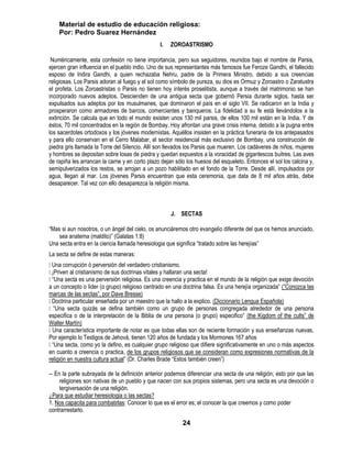 Material de estudio de educación religiosa:
    Por: Pedro Suarez Hernández
                                                I.   ZOROASTRISMO

 Numéricamente, esta confesión no tiene importancia, pero sus seguidores, reunidos bajo el nombre de Parsis,
ejercen gran influencia en el pueblo indio. Uno de sus representantes más famosos fue Feroze Gandhi, el fallecido
esposo de Indira Gandhi, a quien rechazaba Nehru, padre de la Primera Ministro, debido a sus creencias
religiosas. Los Parsis adoran al fuego y el sol como símbolo de pureza, su dios es Ormuz y Zoroastro o Zaratustra
el profeta. Los Zoroastristas o Parsis no tienen hoy interés proselitista, aunque a través del matrimonio se han
incorporado nuevos adeptos. Descienden de una antigua secta que gobernó Persia durante siglos, hasta ser
expulsados sus adeptos por los musulmanes, que dominaron el país en el siglo VII. Se radicaron en la India y
prosperaron como armadores de barcos, comerciantes y banqueros. La fidelidad a su fe está llevándolos a la
extinción. Se calcula que en todo el mundo existen unos 130 mil parsis, de ellos 100 mil están en la India. Y de
éstos, 70 mil concentrados en la región de Bombay. Hoy afrontan una grave crisis interna, debido a la pugna entre
los sacerdotes ortodoxos y los jóvenes modernistas. Aquéllos insisten en la práctica funeraria de los antepasados
y para ello conservan en el Cerro Malabar, el sector residencial más exclusivo de Bombay, una construcción de
piedra gris llamada la Torre del Silencio. Allí son llevados los Parsis que mueren. Los cadáveres de niños, mujeres
y hombres se depositan sobre losas de piedra y quedan expuestos a la voracidad de gigantescos buitres. Las aves
de rapiña les arrancan la carne y en corto plazo dejan sólo los huesos del esqueleto. Entonces el sol los calcina y,
semipulverizados los restos, se arrojan a un pozo habilitado en el fondo de la Torre. Desde allí, impulsados por
agua, llegan al mar. Los jóvenes Parsis encuentran que esta ceremonia, que data de 8 mil años atrás, debe
desaparecer. Tal vez con ello desaparezca la religión misma.



                                                     J. SECTAS

―Mas si aun nosotros, o un ángel del cielo, os anunciáremos otro evangelio diferente del que os hemos anunciado,
    sea anatema (maldito)‖ (Galatas 1:8)
Una secta entra en la ciencia llamada heresiologia que significa ―tratado sobre las herejías‖
La secta se define de estas maneras:
 corrupción ó perversión del verdadero cristianismo.
 Una
¡Priven al cristianismo de sus doctrinas vitales y hallaran una secta!
 secta es una perversión religiosa. Es una creencia y practica en el mundo de la religión que exige devoción
 ―Una
a un concepto o líder (o grupo) religioso centrado en una doctrina falsa. Es una herejía organizada‖ (―Conozca las
marcas de las sectas‖, por Dave Bresse)
Doctrina particular enseñada por un maestro que la hallo a la explico. (Diccionario Lengua Española)
 ―Una secta quizás se defina también como un grupo de personas congregada alrededor de una persona
especifica o de la interpretación de la Biblia de una persona (o grupo) especifico‖ (the Kigdom of the cults‖ de
Walter Martín)
 característica importante de notar es que todas ellas son de reciente formación y sus enseñanzas nuevas.
  Una
Por ejemplo lo Testigos de Jehová, tienen 120 años de fundada y los Mormones 167 años
―Una secta, como yo la defino, es cualquier grupo religioso que difiere significativamente en uno o más aspectos
en cuanto a creencia o practica, de los grupos religiosos que se consideran como expresiones normativas de la
religión en nuestra cultura actual‖ (Dr. Charles Brade ―Estos también creen‖)

-- En la parte subrayada de la definición anterior podemos diferenciar una secta de una religión; esto por que las
     religiones son nativas de un pueblo y que nacen con sus propios sistemas, pero una secta es una devoción o
     tergiversación de una religión.
¿Para que estudiar heresiologia o las sectas?
1. Nos capacita para combatirlas: Conocer lo que es el error es; el conocer la que creemos y como poder
contrarrestarlo.

                                                          24
 