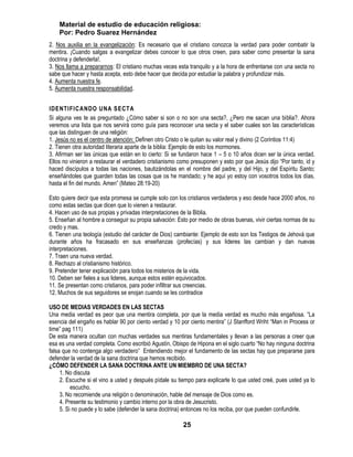 Material de estudio de educación religiosa:
    Por: Pedro Suarez Hernández
2. Nos auxilia en la evangelización: Es necesario que el cristiano conozca la verdad para poder combatir la
mentira. ¡Cuando salgas a evangelizar debes conocer lo que otros creen, para saber como presentar la sana
doctrina y defenderla!.
3. Nos llama a prepararnos: El cristiano muchas veces esta tranquilo y a la hora de enfrentarse con una secta no
sabe que hacer y hasta acepta, esto debe hacer que decida por estudiar la palabra y profundizar más.
4. Aumenta nuestra fe.
5. Aumenta nuestra responsabilidad.


IDENTIFICANDO UNA SECTA
Si alguna ves te as preguntado ¿Cómo saber si son o no son una secta?, ¿Pero me sacan una biblia?. Ahora
veremos una lista que nos servirá como guía para reconocer una secta y el saber cuales son las características
que las distinguen de una religión:
1. Jesús no es el centro de atención: Definen otro Cristo o le quitan su valor real y divino (2 Corintios 11:4)
2. Tienen otra autoridad literaria aparte de la biblia: Ejemplo de esto los mormones.
3. Afirman ser las únicas que están en lo cierto: Si se fundaron hace 1 – 5 o 10 años dicen ser la única verdad.
Ellos no vinieron a restaurar el verdadero cristianismo como presuponen y esto por que Jesús dijo ―Por tanto, id y
haced discípulos a todas las naciones, bautizándolas en el nombre del padre, y del Hijo, y del Espíritu Santo;
enseñándoles que guarden todas las cosas que os he mandado; y he aquí yo estoy con vosotros todos los días,
hasta el fin del mundo. Amen‖ (Mateo 28:19-20)

Esto quiere decir que esta promesa se cumple solo con los cristianos verdaderos y eso desde hace 2000 años, no
como estas sectas que dicen que lo vienen a restaurar.
4. Hacen uso de sus propias y privadas interpretaciones de la Biblia.
5. Enseñan al hombre a conseguir su propia salvación: Esto por medio de obras buenas, vivir ciertas normas de su
credo y mas.
6. Tienen una teología (estudio del carácter de Dios) cambiante: Ejemplo de esto son los Testigos de Jehová que
durante años ha fracasado en sus enseñanzas (profecías) y sus lideres las cambian y dan nuevas
interpretaciones.
7. Traen una nueva verdad.
8. Rechazo al cristianismo histórico.
9. Pretender tener explicación para todos los misterios de la vida.
10. Deben ser fieles a sus lideres, aunque estos estén equivocados.
11. Se presentan como cristianos, para poder infiltrar sus creencias.
12. Muchos de sus seguidores se enojan cuando se les contradice

USO DE MEDIAS VERDADES EN LAS SECTAS
Una media verdad es peor que una mentira completa, por que la media verdad es mucho más engañosa. ―La
esencia del engaño es hablar 90 por ciento verdad y 10 por ciento mentira‖ (J Stanfford Wriht ―Man in Process or
time‖ pag 111)
De esta manera ocultan con muchas verdades sus mentiras fundamentales y llevan a las personas a creer que
esa es una verdad completa. Como escribió Agustín, Obispo de Hipona en el siglo cuarto ―No hay ninguna doctrina
falsa que no contenga algo verdadero‖ Entendiendo mejor el fundamento de las sectas hay que prepararse para
defender la verdad de la sana doctrina que hemos recibido.
¿CÓMO DEFENDER LA SANA DOCTRINA ANTE UN MIEMBRO DE UNA SECTA?
     1. No discuta
     2. Escuche si el vino a usted y después pídale su tiempo para explicarle lo que usted creé, pues usted ya lo
          escucho.
     3. No recomiende una religión o denominación, hable del mensaje de Dios como es.
     4. Presente su testimonio y cambio interno por la obra de Jesucristo.
     5. Si no puede y lo sabe (defender la sana doctrina) entonces no los reciba, por que pueden confundirle.

                                                         25
 