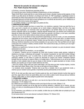 Material de estudio de educación religiosa:
    Por: Pedro Suarez Hernández
c) Doctrinas y convenios: Revelaciones especiales de Dios.
d) La perla de gran precio: Escritos de Génesis a Deuteronomio y el Libro de Abraham.
―Según Smith Dios le mando este libro en unas momias que él compro y llevaban mantas escritas egipcias, él dice
revelar lo que ellas decían de Abraham y los dibujos de él mismo. En 1967 arqueólogos y egiptólogos tuvieron la
oportunidad de verificar dicha traducción en las copias de estos rollos y su veredicto fue que ni una sola palabra de
la supuesta traducción de Smith tenia la menor semejanza con el contenido del documento, que en realidad era un
escrito de el libro de los muertos de los egipcios‖
e). Los profetas vivientes: Lo que ellos digan es la palabra de Dios.
4. PRINCIPALES DOCTRINAS
 es un hombre exaltado que tiene un cuerpo físico, con miembros y pasiones: Creen que este Dios fue un
  Dios
niño y que murió y resucito con sus esposas, por su mucho trabajo y aplicación llega a ser Dios y hoy sigue
teniendo hijos espirituales. Los mormones creen que ellos llegaran a ser también dioses con sus esposas por
buenas y aplicadas vidas en sus evangelios, y después seguirán teniendo hijos, que nacerán como humanos para
después ser dioses ellos también “Y ustedes mismos tienen que aprender a ser dioses, y a ser reyes y sacerdotes
para Dios, tal como lo han hechos todos los dioses antes que ustedes”(José Smith)
 Jesús es solo uno de los billones de hijos sexualmente engendrados por Dios en el cielo, y el único sexualmente
engendrado por él en la tierra, creen que María tuvo relaciones con Dios y de hay nació Jesús. Un obispo mormón
dijo ―Claro que creo en el nacimiento virginal. También creo que Dios tiene un cuerpo como yo lo tengo, y que él
utiliza sus miembros masculinos con los mismos propósitos con que uso los míos. Creo que María era una virgen
cuando Dios vino a la tierra a visitarla y hacerla concebir. Pero cuando Dios la dejo y se marcho ya no era virgen‖
(pag.74 Mormonismo y yo)
 Satanás es un espíritu puro, hermano de Jesús. Él hubiera podido ser el salvador si su plan de salvación hubiera
sobrepasado al de Jesús.
 pecado de Adán fue una bendición, y no una maldición.
  El
 salvación: ―Creemos que por la expiación de Cristo todo él genero humano puede salvarse, mediante la
  La
obediencia a las leyes y ordenanzas del evangelio‖ ―se necesita la aprobación de José Smith también (Brihgan
Youg, pag 76 Mormonismo y yo)‖ ―La senda recta, el camino estrecho, se encuentra solamente a través del
matrimonio celestial. La vida eterna no puede ser alcanzada en ninguna otra manera‖ (Presidente Spencer
Kimball) Para los mormones no existe el infierno ni el castigo eterno. Todos terminaran en uno de los tres niveles
de gloria: el reino celestial, todos los que son dioses; el reino terrenal, un grado secundario en el cielo; el reino
telestial, para aquellos que no hayan recibido testimonio de Cristo.
 Jesús tuvo mujeres: Según ellos para Jesús poder llegar a ser Dios tenia que tener muchas mujeres y muchos
hijos, estas fueron Maria, Marta y otras. El se caso en las bodas de Cana de Galilea.
 revelación divina incompleta: ―Creemos todo lo que Dios a revelado, todo lo que actualmente revela, y
  La
creemos que aún revelará muchos grandes e importantes asuntos pertenecientes al reino de Dios‖

NOTA: Es de notar que ellos creen que él hombre puede ser dios, eso lo lograra teniendo muchos hijos igual al
gran Dios, según ellos el mismo de nuestra Biblia, esto no se lo dirán a usted y mucho más que solo sus miembros
antiguos y fieles saben; su vida es polígama (pueden tener varias esposas)
5. LO QUE DICE LA BIBLIA
A) La Biblia dice que Jesús no es solo otro o uno mas de los hijos de Dios como presupone el Mormonismo
(Colosenses 1:13-18; Galatas 4:4,5)
B) La Biblia dice que nosotros no habíamos nacido como hijos de Dios en el cielo, (Efesios 2:1-9)
C) Los mormones necesitan que se les diga que los términos salvación y redención son lo mismos, que aquí
mismo en la tierra, la maravillosa gracia de Dios hace vivir al alma que esta ―muerta en delitos y pecados‖ (efesios
2:1-10)
D) Los mormones y sus profecías no se han cumplido, la biblia dice que el profeta debe ser probado por lo que
dice (Deuteronomio 18)
E) Las buenas obras no sirven para alcanzar la salvación (Hebreos 7:27, Efesios 3:8,9)

El Libro del Mormón y la Arqueología

                                                           27
 