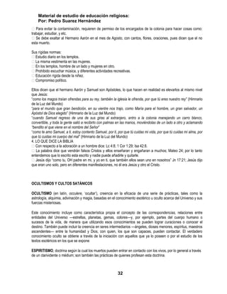 Material de estudio de educación religiosa:
    Por: Pedro Suarez Hernández
 Para evitar la contaminación, requieren de permiso de los encargados de la colonia para hacer cosas como:
trabajar, estudiar, y etc.
 Se debe exaltar al Hermano Aarón en el mes de Agosto, con cantos, flores, oraciones, pues dicen que el no
esta muerto.

Sus rígidas normas:
Estudio diario en los templos.
La misma vestimenta en las mujeres.
En los templos, hombre de un lado y mujeres en otro.
Prohibido escuchar música, y diferentes actividades recreativas.
Educación rígida desde la niñez.
Compromiso político.

Ellos dicen que el hermano Aarón y Samuel son Apóstoles, lo que hacen en realidad es elevarlos al mismo nivel
que Jesús:
―como los magos traían ofrendas para su rey, también la iglesia le ofrenda, por que tú eres nuestro rey‖ (Himnario
de la Luz del Mundo)
―para el mundo que gran bendición, en su vientre nos trajo, como María para el hombre, un gran salvador, un
Apóstol de Dios elegido‖ (Himnario de la Luz del Mundo)
―cuando Samuel regreso de una de sus giras al extranjero, entro a la colonia manejando un carro blanco,
convertible, y toda la gente salió a recibirlo con palmas en las manos, moviéndolas de un lado a otro y aclamando
“bendito el que viene en el nombre del Señor‖
―como te amo Samuel, a ti, estoy contento Samuel, por ti, por que tú cuidas mi vida, por que tú cuidas mi alma, por
que tú cuidas mi cuerpo del mal‖ (Himnario de la Luz del Mundo)
4. LO QUE DICE LA BIBLIA
Con respecto a la adoración a un hombre dice: Lc 4:8; 1 Cor 1:29; Isa 42:8.
 La palabra dice que vendrán falsos Cristos y ellos enseñaran y engañaran a muchos; Mateo 24; por lo tanto
entendemos que lo escrito esta escrito y nadie puede añadirle y quitarle.
Jesús dijo ―como tu, OH padre en mi, y yo en ti, que también ellos sean uno en nosotros‖ Jn 17:21; Jesús dijo
que eran uno solo, pero en diferentes manifestaciones, no él era Jesús y otro el Cristo.



OCULTISMOS Y CULTOS SATÁNICOS

OCULTISMO (en latín, occulere, ‗ocultar‘), creencia en la eficacia de una serie de prácticas, tales como la
astrología, alquimia, adivinación y magia, basadas en el conocimiento esotérico u oculto acerca del Universo y sus
fuerzas misteriosas.

Este conocimiento incluye como característica propia el concepto de las correspondencias, relaciones entre
entidades del Universo —estrellas, planetas, gemas, colores—y, por ejemplo, partes del cuerpo humano o
sucesos de la vida, de manera que utilizando esos conocimientos se pueden lograr curaciones o conocer el
destino. También puede incluir la creencia en seres intermediarios —ángeles, dioses menores, espíritus, maestros
ascendentes— entre la humanidad y Dios, con quien, los que son capaces, pueden contactar. El verdadero
conocimiento oculto se obtiene a través de la iniciación con aquellos que ya lo poseen o por el estudio de los
textos esotéricos en los que se expone

ESPIRITISMO, doctrina según la cual los muertos pueden entrar en contacto con los vivos, por lo general a través
de un clarividente o médium; son también las prácticas de quienes profesan esta doctrina.



                                                          32
 