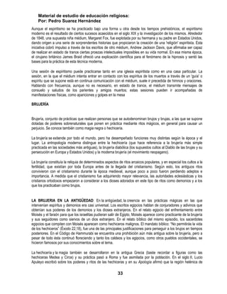 Material de estudio de educación religiosa:
    Por: Pedro Suarez Hernández
Aunque el espiritismo se ha practicado bajo una forma u otra desde los tiempos prehistóricos, el espiritismo
moderno es el resultado de ciertos sucesos acaecidos en el siglo XIX y la investigación de los mismos. Alrededor
de 1848, una supuesta niña médium, Margaret Fox, fue explotada por su hermana y su padre en Estados Unidos,
dando origen a una serie de sorprendentes historias que propiciaron la creación de una 'religión' espiritista. Esta
iniciativa cobró impulso a través de los escritos de otro médium, Andrew Jackson Davis, que afirmaba ser capaz
de realizar en estado de trance ciertas proezas intelectuales imposibles en su vida normal. En esa misma época,
el cirujano británico James Braid ofreció una explicación científica para el fenómeno de la hipnosis y sentó las
bases para la práctica de esta técnica moderna.

Una sesión de espiritismo puede practicarse tanto en una iglesia espiritista como en una casa particular. La
sesión, en la que el médium intenta entrar en contacto con los espíritus de los muertos a través de un 'guía' o
espíritu que se supone está en continua comunicación con el médium, suele ir precedida de himnos y oraciones.
Hablando con frecuencia, aunque no es necesario, en estado de trance, el médium transmite mensajes de
consuelo y saludos de los parientes y amigos muertos; estas sesiones pueden ir acompañadas de
manifestaciones físicas, como apariciones y golpes en la mesa

BRUJERÍA


Brujería, conjunto de prácticas que realizan personas que se autodenominan brujos y brujas, a las que se supone
dotadas de poderes sobrenaturales que ponen en práctica mediante ritos mágicos, en general para causar un
perjuicio. Se conoce también como magia negra o hechicería.

La brujería se extiende por todo el mundo, pero ha desempeñado funciones muy distintas según la época y el
lugar. La antropología moderna distingue entre la hechicería (que hace referencia a la brujería más simple
practicada en las sociedades más antiguas), la brujería diabólica (los supuestos cultos al Diablo de las brujas y su
persecución en Europa y Estados Unidos) y la moderna brujería (el movimiento neopagano).

La brujería constituía la reliquia de determinados aspectos de ritos arcaicos populares, y en especial los cultos a la
fertilidad, que existían por toda Europa antes de la llegada del cristianismo. Según esto, los antiguos ritos
convivieron con el cristianismo durante la época medieval, aunque poco a poco fueron perdiendo adeptos e
importancia. A medida que el cristianismo fue adquiriendo mayor relevancia, las autoridades eclesiásticas y los
cristianos ortodoxos empezaron a considerar a los dioses adorados en este tipo de ritos como demonios y a los
que los practicaban como brujos.


LA BRUJERIA EN LA ANTIGÜEDAD: En la antigüedad, la creencia en las prácticas mágicas en las que
intervenían espíritus y demonios era casi universal. Los escritos egipcios hablan de conjuradores y adivinos que
obtenían sus poderes de los demonios y los dioses extranjeros. En el relato egipcio del enfrentamiento entre
Moisés y el faraón para que los israelitas pudieran salir de Egipto, Moisés aparece como practicante de la brujería
y sus seguidores como siervos de un dios extranjero. En el relato bíblico del mismo episodio, los sacerdotes
egipcios que compiten con Moisés aparecen como hechiceros malignos. El mandato bíblico: ―No permitirás la vida
de los hechiceros‖ (Éxodo 22,18), fue una de las principales justificaciones para perseguir a los brujos en tiempos
posteriores. En el Código de Hammurabi se encuentra una prohibición aún más antigua sobre la brujería, pero a
pesar de todo ésta continuó floreciendo y tanto los caldeos y los egipcios, como otros pueblos occidentales, se
hicieron famosos por sus conocimientos sobre el tema.

La hechicería y la magia también se desarrollaron en la antigua Grecia (baste recordar a figuras como las
hechiceras Medea y Circe) y su práctica pasó a Roma y fue asimilada por la población. En el siglo II, Lucio
Apuleyo escribió sobre los poderes y ritos de las hechiceras y en su Apología afirmó que la región helénica de

                                                           33
 