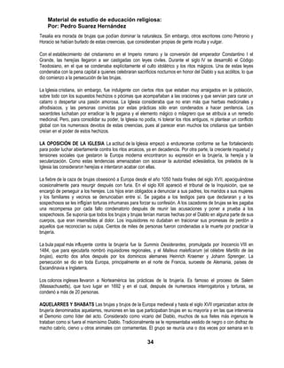 Material de estudio de educación religiosa:
    Por: Pedro Suarez Hernández
Tesalia era morada de brujas que podían dominar la naturaleza. Sin embargo, otros escritores como Petronio y
Horacio se habían burlado de estas creencias, que consideraban propias de gente inculta y vulgar.

Con el establecimiento del cristianismo en el Imperio romano y la conversión del emperador Constantino I el
Grande, las herejías llegaron a ser castigadas con leyes civiles. Durante el siglo IV se desarrolló el Código
Teodosiano, en el que se condenaba explícitamente el culto idolátrico y los ritos mágicos. Una de estas leyes
condenaba con la pena capital a quienes celebraran sacrificios nocturnos en honor del Diablo y sus acólitos, lo que
dio comienzo a la persecución de las brujas.

La Iglesia cristiana, sin embargo, fue indulgente con ciertos ritos que estaban muy arraigados en la población,
sobre todo con los supuestos hechizos o pócimas que acompañaban a las oraciones y que servían para curar un
catarro o despertar una pasión amorosa. La Iglesia consideraba que no eran más que hierbas medicinales y
afrodisiacos, y las personas convictas por estas prácticas sólo eran condenados a hacer penitencia. Los
sacerdotes luchaban por erradicar la fe pagana y el elemento mágico o milagrero que se atribuía a un remedio
medicinal. Pero, para consolidar su poder, la Iglesia no podía, ni tolerar los ritos antiguos, ni plantear un conflicto
global con los numerosos devotos de estas creencias, pues al parecer eran muchos los cristianos que también
creían en el poder de estos hechizos.

LA OPOSICIÓN DE LA IGLESIA La actitud de la Iglesia empezó a endurecerse conforme se fue fortaleciendo
para poder luchar abiertamente contra los ritos arcaicos, ya en decadencia. Por otra parte, la creciente inquietud y
tensiones sociales que gestaron la Europa moderna encontraron su expresión en la brujería, la herejía y la
secularización. Como estas tendencias amenazaban con socavar la autoridad eclesiástica, los prelados de la
Iglesia las consideraron herejías e intentaron acabar con ellas.

La fiebre de la caza de brujas obsesionó a Europa desde el año 1050 hasta finales del siglo XVII, apaciguándose
ocasionalmente para resurgir después con furia. En el siglo XIII apareció el tribunal de la Inquisición, que se
encargó de perseguir a los herejes. Los hijos eran obligados a denunciar a sus padres, los maridos a sus mujeres
y los familiares y vecinos se denunciaban entre sí. Se pagaba a los testigos para que declararan y a los
sospechosos se les infligían torturas inhumanas para forzar su confesión. A los cazadores de brujas se les pagaba
una recompensa por cada fallo condenatorio después de reunir las acusaciones y poner a prueba a los
sospechosos. Se suponía que todos los brujos y brujas tenían marcas hechas por el Diablo en alguna parte de sus
cuerpos, que eran insensibles al dolor. Los inquisidores no dudaban en traicionar sus promesas de perdón a
aquellos que reconocían su culpa. Cientos de miles de personas fueron condenadas a la muerte por practicar la
brujería.

La bula papal más influyente contra la brujería fue la Summis Desiderantes, promulgada por Inocencio VIII en
1484, que para ejecutarla nombró inquisidores regionales, y el Malleus maleficarum (el célebre Martillo de las
brujas), escrito dos años después por los dominicos alemanes Heinrich Kraemer y Johann Sprenger. La
persecución se dio en toda Europa, principalmente en el norte de Francia, suroeste de Alemania, países de
Escandinavia e Inglaterra.

Los colonos ingleses llevaron a Norteamérica las prácticas de la brujería. Es famoso el proceso de Salem
(Massachusetts), que tuvo lugar en 1692 y en el cual, después de numerosos interrogatorios y torturas, se
condenó a más de 20 personas.

AQUELARRES Y SHABATS Las brujas y brujos de la Europa medieval y hasta el siglo XVII organizaban actos de
brujería denominados aquelarres, reuniones en las que participaban brujas en su mayoría y en las que intervenía
el Demonio como líder del acto. Considerado como vicario del Diablo, muchos de sus fieles más ingenuos le
trataban como si fuera el mismísimo Diablo. Tradicionalmente se le representaba vestido de negro o con disfraz de
macho cabrío, ciervo u otros animales con cornamentas. El grupo se reunía una o dos veces por semana en lo

                                                            34
 