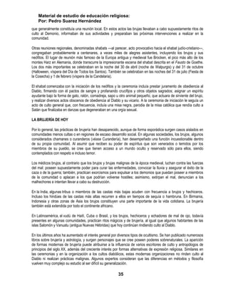 Material de estudio de educación religiosa:
    Por: Pedro Suarez Hernández
que generalmente constituía una reunión local. En estos actos las brujas llevaban a cabo supuestamente ritos de
culto al Demonio, informaban de sus actividades y preparaban las próximas intervenciones a realizar en la
comunidad.

Otras reuniones regionales, denominadas shabats —al parecer, acto provocativo hacia el shabat judío-cristiano—,
congregaban probablemente a centenares, a veces miles de alegres asistentes, incluyendo los brujos y sus
neófitos. El lugar de reunión más famoso de la Europa antigua y medieval fue Brocken, el pico más alto de los
montes Harz en Alemania, donde transcurre la impresionante escena del shabat descrita en el Fausto de Goethe.
Los dos más importantes se celebraban en la noche del 30 de abril (noche de Walpurgis) y del 31 de octubre
(Halloween, víspera del Día de Todos los Santos). También se celebraban en las noches del 31 de julio (Fiesta de
la Cosecha) y 1 de febrero (víspera de la Candelaria).

El shabat comenzaba con la iniciación de los neófitos y la ceremonia incluía prestar juramento de obediencia al
Diablo, firmando con él pactos de sangre y profanando crucifijos y otros objetos sagrados; asignar un espíritu
ayudante bajo la forma de gato, ratón, comadreja, sapo u otro animal pequeño, que actuara de sirviente del brujo,
y realizar diversos actos obscenos de obediencia al Diablo y su vicario. A la ceremonia de iniciación le seguía un
acto de culto general que, con frecuencia, incluía una misa negra, parodia de la misa católica que rendía culto a
Satán que finalizaba en danzas que degeneraban en una orgía sexual.

LA BRUJERÍA DE HOY

Por lo general, las prácticas de brujería han desaparecido, aunque de forma esporádica surgen casos aislados en
comunidades menos cultas o en regiones de escaso desarrollo social. En algunas sociedades, los brujos, algunos
considerados chamanes o curanderos (véase Curandería), han desempeñado una función incuestionable dentro
de su propia comunidad. Al asumir que reciben su poder de espíritus que son venerados o temidos por los
miembros de su pueblo, se cree que tienen acceso a un mundo oculto y reservado sólo para ellos, siendo
contemplados con respeto e incluso temor.

Los médicos brujos, al contrario que los brujos y brujas malignas de la época medieval, luchan contra las fuerzas
del mal: poseen supuestamente poder para curar las enfermedades, convocar la lluvia y asegurar el éxito de la
caza o de la guerra; también, practican exorcismos para expulsar a los demonios que puedan poseer a miembros
de la comunidad o aplacan a los que podrían volverse hostiles; asimismo, extirpan el mal, denuncian a los
malhechores e intentan llevar a cabo su destrucción.

En la India, algunas tribus o miembros de las castas más bajas acuden con frecuencia a brujos y hechiceros.
Incluso los hindúes de las castas más altas recurren a ellos en tiempos de sequía o hambruna. En Birmania,
Indonesia y otras zonas de Asia los brujos constituyen una parte importante de la vida cotidiana. La brujería
también está extendida por todo el continente africano.

En Latinoamérica, el vudú de Haití, Cuba o Brasil, y los brujos, hechiceros y echadores de mal de ojo, todavía
presentes en algunas comunidades, practican ritos mágicos y de brujería, al igual que algunos habitantes de las
islas Salomón y Vanuatu (antigua Nuevas Hébridas) que hoy continúan rindiendo culto al Diablo.

En los últimos años ha aumentado el interés general por diversos tipos de ocultismo. Se han publicado numerosos
libros sobre brujería y astrología, y surgen personajes que se cree poseen poderes sobrenaturales. La aparición
de formas modernas de brujería puede atribuirse a la influencia de varios escritores de culto y antropólogos de
principios del siglo XX, además del creciente interés por formas alternativas de expresión religiosa. Similares en
las ceremonias y en la organización a los cultos diabólicos, estas modernas organizaciones no rinden culto al
Diablo ni realizan prácticas malignas. Algunos expertos consideran que las diferencias en métodos y filosofía
vuelven muy complejo su estudio al ser difícil su generalización.

                                                         35
 