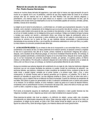 Material de estudio de educación religiosa:
    Por: Pedro Suarez Hernández
creencia en muchos dioses derivada del paganismo y que suele incluir al menos una vaga percepción de que lo
mucho es un aspecto de lo uno; el panteísmo, creencia de que Dios engloba todas las cosas en el universo
(aunque este tipo de creencia sea en la historia una idea filosófica más que una creencia religiosa); y
panenteísmo, una creencia según la cual cada criatura es un aspecto o una manifestación de Dios, que es
concebido como el actor divino que desempeña a la vez los innumerables papeles de humanos, animales, plantas,
estrellas y fuerzas de la naturaleza.

La religión es por lo tanto fe comunitaria en, y conformidad con, el modelo que el pensamiento descubre o ha sido
revelado, como voluntad o mandamiento de la inteligencia que se encuentra más allá del universo. La comunidad
se vincula a este modelo como pauta de vida, que consiste en tres elementos: el credo, el código y el culto. Credo
es la fe en el modelo revelado y en la inteligencia divina que lo constituyó. Código es el sistema de leyes humanas
y morales que cuentan con sanción y autorización divina, que incluye las reglas de participación activa en
sociedad. Culto es el ritual de ceremonias o actos simbólicos por medio de los cuales la comunidad pone su
conciencia en armonía con la mente de Dios, ya sea mediante danzas ceremoniales o reconstrucciones
dramatizadas de las acciones de Dios, o por el sacrificio de alimentos celebrados en común por Dios y su pueblo.
La misa cristiana o la comunión procede de este último tipo.

9. LA SALVACIÓN RELIGIOSA: Es en síntesis la idea de la incorporación a una comunidad divina, a través del
sometimiento a los deseos de Dios. En fases posteriores de la tradición semítica, la salvación comenzó a englobar
la idea de la supervivencia más allá de la muerte, primero mediante la resurrección milagrosa del cuerpo y
después, como resultado de las influencias griegas, en virtud de la mortalidad inherente del alma. Sin embargo, la
salvación quedaba subordinada y condicionada al ingreso en la comunidad divina. Después de la muerte, aquellos
que no se han incorporado son proscritos espirituales enviados, por ejemplo, a la gehena judaica, al infierno
cristiano o al iblis islámico. Por otra parte, la salvación después de la vida mortal es concebida como un estado de
íntima unión con Dios en el que, sin embargo, se mantiene la personalidad diferente de cada miembro.

Aunque se considera que salvarse depende del cumplimiento de una regla de vida, todas las tradiciones religiosas
reconocen que por sus propias facultades las personas no pueden cumplir las condiciones de salvación. Las
escrituras hebreas, que judaísmo, cristianismo e islam consideran de revelación divina, contienen la idea de una
caída inicial, o pecado original, cometido por el primer hombre y la primera mujer, Adán y Eva, y como
consecuencia, la voluntad humana está en esencia pervertida por el egoísmo y la soberbia. Por lo tanto, la
salvación es imposible sin ayuda divina. Las tres religiones enseñan lo mismo, que Dios es sobre todo amor y
misericordia y que su objetivo final es la redención de toda la humanidad. Cuando los individuos se arrepienten de
sus faltas, Dios ofrece su gracia con generosidad; es decir, la salvación considerada como un premio para quienes
no la merecen. En la tradición cristiana, el único mediador o dador de gracia es el Jesús de Nazaret histórico,
considerado como la personificación humana o encarnación del propio Dios. Jesús ama tanto al mundo que viene
a sufrir su dolor, a soportar su carga, y a transformarlo desde dentro.

Por lo tanto, en el presente esquema de clasificación, judaísmo, cristianismo e islam pueden llamarse las tres
'religiones mundiales', es decir, religiones que tienen como ideal la totalidad de la especie humana.

Otras creencias de carácter más local se adaptan a la definición de religión, aunque estén más vinculadas
concretamente con determinados esquemas de cultura. Estas creencias surgen de la comunidad sij en India y el
zoroastrismo, la religión de los persas, en India e Irán. Entre ciertas formas de religión, que ya no se practican,
figuran los cultos de Ra y Osiris del antiguo Egipto y los misterios clásicos del mundo grecorromano




                                                           4
 