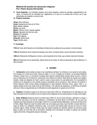 Material de estudio de educación religiosa:
    Por: Pedro Suarez Hernández
9. Vacas Sagradas: Los hinduistas respetan como seres sagrados a todos los animales, especialmente a las
     vacas. La mayoría de los hinduistas son vegetarianos y la vaca es un símbolo den la tierra, por lo que
     alimentarlas se considera un acto de culto.
10 . Palabras hinduistas

Atman: Alma Individual
Avatar: Apariencia de Visnu en la Tierra
Guru: Maestro religioso
Karma: Ley moral
Mantra: Cántico, himno o poema sagrado
Moksa: Liberación del ciclo de la vida
Nirvana: Paz absoluta
Puja: Culto religioso
Sánscrito: Idioma Hindú
Yogui: Hombre santo

11. Cronología

1750 a.C. Inicio del Hinduismo en la India Bajo la influencia den pueblos arios que adoran a muchos dioses.

1700 a.C. Revelación de las creencias hinduistas a los rishis u hombres santos, que las transmiten oralmente.

1400 a.C. Elaboración del Rigveda, el primer y más importante de los Veda, que contiene creencias hinduistas.

800 a.C. Elaboración de los Upanishads, últimos libros de los Vedas. En ellos se desarrolla la idea de Brahman, el
alma universal.


                                                    B. BUDISMO

1. Introducción: La fe budista se basa en las enseñanzas de Buda. Su símbolo es una rueda de ocho radios.
Fue fundada en el norte de la India. Hacia los siglos 4 y 5 a.C. fundada por el Buda o el iluminada Siddharta
Gautama. Surgió como un movimiento monástico pero adquirió características propias. Buda renuncio a todo lo
que se relacionara con el hinduismo, rechazando a los líderes de entonces. Buda abrió las puertas de la religión
budista a todas las religiones sin tener cuenta la casta o clase social a la cual pertenecían. En la actualidad el
budismo se ha separado en dos grandes grupos la enseñanza de los ancianos y Gran vehículo. El budismo a
tenido influencia sobre muchos países principalmente en Asia (Tailandia, Birmania, China, Japón, Tíbet...). La
religión budista se dice que oscila entre los 300 millones y 150 millones de seguidores. La diferencia tan grande
entre las 2 cifras es seguramente por la dificultad de contar seguidores en países como la China.

2. Orígenes: El budismo surgió en el norte de la India hacia el 500 a.C. Actualmente se ha extendido por casi
todo el sureste de Asia. El budismo como la mayoría de las religiones ha ido evolucionando a lo largo de los siglos.

3. Buda: Siddharta Gautama nació en la India hacia el 563 a.C. Se crío como príncipe y abandono su hogar a
los 29 años para llevar una vida de meditación y enseñanzas. Se llamo Buda ―el iluminado‖. No se supo una
biografía suya hasta después de varios siglos. Nació en una ciudad llamada Kapilavastu, cerca de la frontera entre
la India y Nepal. Nada mas nacer los sabios notaron en unos signos que seria un gran hombre. Cuando salió de su
hogar se dedico a la meditación espiritual el yoga. A los pocos años decidió dejar este tipo de vida al no tener
provecho alguno. Desde entonces medito bajo una higuera pasando por distintos estados de conciencia hasta
llegar al grado de nivel más alto la iluminación. Después de la iluminación se dedico a predicar por distintos
lugares de la India. Consiguiendo algunos discípulos.

                                                           7
 