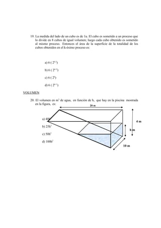 19. La medida del lado de un cubo es de 1u. El cubo es sometido a un proceso que
lo divide en 8 cubos de igual volumen; luego cada cubo obtenido es sometido
al mismo proceso. Entonces el área de la superficie de la totalidad de los
cubos obtenidos en el k-ésimo proceso es:
a) 6 ( 2k-2
)
b) 6 ( 2k+2
)
c) 6 ( 2k
)
d) 6 ( 2k+1
)
VOLUMEN
20. El volumen en m3
de agua, en función de h, que hay en la piscina mostrada
en la figura, es:
a) 40h2
b) 25h2
c) 50h2
d) 100h2
20 m
10 m
h m
4 m
 