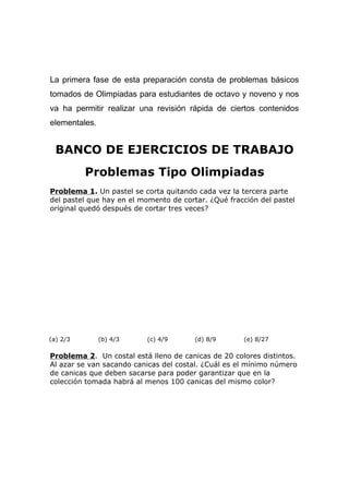 La primera fase de esta preparación consta de problemas básicos
tomados de Olimpiadas para estudiantes de octavo y noveno y nos
va ha permitir realizar una revisión rápida de ciertos contenidos
elementales.
BANCO DE EJERCICIOS DE TRABAJO
Problemas Tipo Olimpiadas
Problema 1. Un pastel se corta quitando cada vez la tercera parte
del pastel que hay en el momento de cortar. ¿Qué fracción del pastel
original quedó después de cortar tres veces?
(a) 2/3 (b) 4/3 (c) 4/9 (d) 8/9 (e) 8/27
Problema 2. Un costal está lleno de canicas de 20 colores distintos.
Al azar se van sacando canicas del costal. ¿Cuál es el mínimo número
de canicas que deben sacarse para poder garantizar que en la
colección tomada habrá al menos 100 canicas del mismo color?
 
