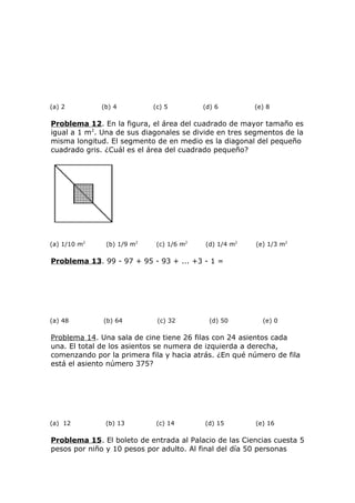 (a) 2 (b) 4 (c) 5 (d) 6 (e) 8
Problema 12. En la figura, el área del cuadrado de mayor tamaño es
igual a 1 m2
. Una de sus diagonales se divide en tres segmentos de la
misma longitud. El segmento de en medio es la diagonal del pequeño
cuadrado gris. ¿Cuál es el área del cuadrado pequeño?
(a) 1/10 m2
(b) 1/9 m2
(c) 1/6 m2
(d) 1/4 m2
(e) 1/3 m2
Problema 13. 99 - 97 + 95 - 93 + ... +3 - 1 =
(a) 48 (b) 64 (c) 32 (d) 50 (e) 0
Problema 14. Una sala de cine tiene 26 filas con 24 asientos cada
una. El total de los asientos se numera de izquierda a derecha,
comenzando por la primera fila y hacia atrás. ¿En qué número de fila
está el asiento número 375?
(a) 12 (b) 13 (c) 14 (d) 15 (e) 16
Problema 15. El boleto de entrada al Palacio de las Ciencias cuesta 5
pesos por niño y 10 pesos por adulto. Al final del día 50 personas
 