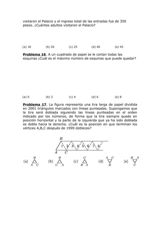 visitaron el Palacio y el ingreso total de las entradas fue de 350
pesos. ¿Cuántos adultos visitaron el Palacio?
(a) 18 (b) 20 (c) 25 (d) 40 (e) 45
Problema 16. A un cuadrado de papel se le cortan todas las
esquinas ¿Cuál es el máximo número de esquinas que puede quedar?
(a) 0 (b) 3 (c) 4 (d) 6 (e) 8
Problema 17. La figura representa una tira larga de papel dividida
en 2001 triángulos marcados con líneas punteadas. Supongamos que
la tira será doblada siguiendo las líneas punteadas en el orden
indicado por los números, de forma que la tira siempre quede en
posición horizontal y la parte de la izquierda que ya ha sido doblada
se dobla hacia la derecha. ¿Cuál es la posición en que terminan los
vértices A,B,C después de 1999 dobleces?
 