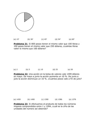 (a) 15o
(b) 36o
(c) 45o
(d) 54o
(e) 60o
Problema 21. Si 800 pesos tienen el mismo valor que 100 libras y
100 pesos tienen el mismo valor que 250 dólares, ¿cuántas libras
valen lo mismo que 100 dólares?
(a) 2 (b) 5 (c) 10 (d) 25 (e) 50
Problema 22. Una acción en la bolsa de valores vale 1499 dólares
en mayo. De mayo a junio la acción aumenta un 10 %. De junio a
julio la acción disminuye un 10 %. ¿Cuántos pesos vale a fin de julio?
(a) 1450 (b) 1400 (c) 1390 (d) 1386 (e) 1376
Problema 23. Si efectuamos el producto de todos los números
impares comprendidos entre 1 y 1994, ¿cuál es la cifra de las
unidades del número así obtenido?
 