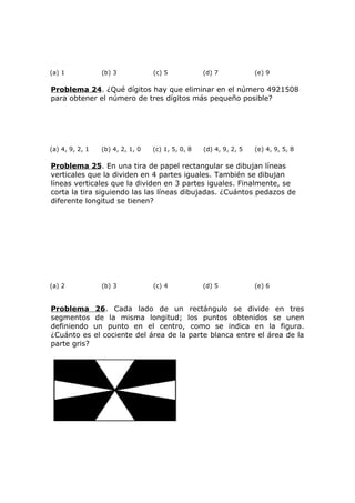 (a) 1 (b) 3 (c) 5 (d) 7 (e) 9
Problema 24. ¿Qué dígitos hay que eliminar en el número 4921508
para obtener el número de tres dígitos más pequeño posible?
(a) 4, 9, 2, 1 (b) 4, 2, 1, 0 (c) 1, 5, 0, 8 (d) 4, 9, 2, 5 (e) 4, 9, 5, 8
Problema 25. En una tira de papel rectangular se dibujan líneas
verticales que la dividen en 4 partes iguales. También se dibujan
líneas verticales que la dividen en 3 partes iguales. Finalmente, se
corta la tira siguiendo las las líneas dibujadas. ¿Cuántos pedazos de
diferente longitud se tienen?
(a) 2 (b) 3 (c) 4 (d) 5 (e) 6
Problema 26. Cada lado de un rectángulo se divide en tres
segmentos de la misma longitud; los puntos obtenidos se unen
definiendo un punto en el centro, como se indica en la figura.
¿Cuánto es el cociente del área de la parte blanca entre el área de la
parte gris?
 