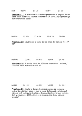 (a) 1 (b) 1/2 (c) 1/3 (d) 1/4 (e) 2/3
Problema 27. Al aumentar en la misma proporción la longitud de los
lados de un cuadrado, su área aumenta en un 69 %. ¿Qué porcentaje
aumentaron sus lados?
(a) 20% (b) 30% (c) 34.5% (d) 8.3% (e) 69%
Problema 28. ¿Cuánto es la suma de las cifras del número N=1092
-
92?
(a) 1992 (b) 992 (c) 818 (d) 808 (e) 798
Problema 29. Si escribí todos los números enteros del 1 al 1000,
¿cuántas veces apareció la cifra 5?
(a) 110 (b) 1331 (c) 555 (d) 100 (e) 300
Problema 30. A Julio le dieron el número secreto de su nueva
tarjeta de crédito, y observó que la suma de los cuatro dígitos del
número es 9 y ninguno de ellos es 0; además el número es múltiplo
de 5 y mayor que 1995. ¿Cuál es la tercera cifra de su número
secreto?
 