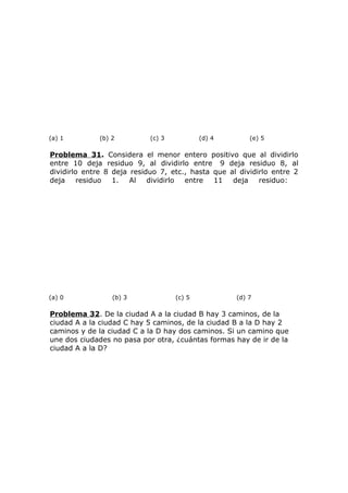 (a) 1 (b) 2 (c) 3 (d) 4 (e) 5
Problema 31. Considera el menor entero positivo que al dividirlo
entre 10 deja residuo 9, al dividirlo entre 9 deja residuo 8, al
dividirlo entre 8 deja residuo 7, etc., hasta que al dividirlo entre 2
deja residuo 1. Al dividirlo entre 11 deja residuo:
(a) 0 (b) 3 (c) 5 (d) 7
Problema 32. De la ciudad A a la ciudad B hay 3 caminos, de la
ciudad A a la ciudad C hay 5 caminos, de la ciudad B a la D hay 2
caminos y de la ciudad C a la D hay dos caminos. Si un camino que
une dos ciudades no pasa por otra, ¿cuántas formas hay de ir de la
ciudad A a la D?
 
