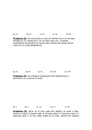 (a) 12 (b) 16 (c) 19 (d) 32 (e) 60
Problema 33. Se construyó un cubo de alambre de 3 cm de lado
dividido en 27 cubitos de 1 cm de lado cada uno. ¿Cuántos
centímetros de alambre se usaron para marcar las aristas de los
cubos (si no hubo desperdicio).
(a) 25 (b) 64 (c) 72 (d) 120 (e) 144
Problema 34. Un triángulo rectángulo tiene hipotenusa 6 y
perímetro 14, ¿cuál es su área?
(a) 3 (b) 7 (c) 10 (d) 14 (e) 28
Problema 35. Alicia va al club cada día; Beatriz va cada 2 días;
Carlos va cada 3; Daniel cada 4; Enrique cada 5; Francisco cada 6 y
Gabriela cada 7. Si hoy están todos en el club, ¿dentro de cuántos
 