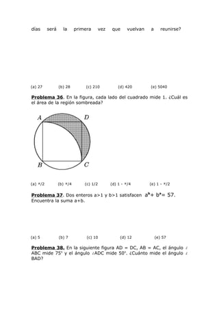 días será la primera vez que vuelvan a reunirse?
(a) 27 (b) 28 (c) 210 (d) 420 (e) 5040
Problema 36. En la figura, cada lado del cuadrado mide 1. ¿Cuál es
el área de la región sombreada?
(a) /2 (b) /4 (c) 1/2 (d) 1 - /4 (e) 1 - /2
Problema 37. Dos enteros a>1 y b>1 satisfacen ab
+ ba
= 57.
Encuentra la suma a+b.
(a) 5 (b) 7 (c) 10 (d) 12 (e) 57
Problema 38. En la siguiente figura AD = DC, AB = AC, el ángulo
ABC mide 75o
y el ángulo ADC mide 50o
. ¿Cuánto mide el ángulo
BAD?
 