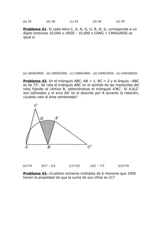 (a) 34 (b) 38 (c) 42 (d) 46 (e) 50
Problema 41. Si cada letra C, A, N, G, U, R, O, S, corresponde a un
dígito entonces 10,000 x UROS - 10,000 x CANG + CANGUROS es
igual a:
(a) UROSUROS (b) UROSCANG (c) CANGCANG (d) CANGUROS (e) CARUNGOS
Problema 42. En el triángulo ABC, AB = 1, BC = 2 y el ángulo ABC
es de 72o
. Se rota el triángulo ABC en el sentido de las manecillas del
reloj fijando el vértice B, obteniéndose el triángulo A'BC'. Si A,B,C'
son colineales y el arco AA' es el descrito por A durante la rotación,
¿cuánto vale el área sombreada?
(a) /6 (b) - 3/2 (c) /10 (d)1 - /2 (e)3 /8
Problema 43. ¿Cuántos números múltiplos de 6 menores que 1000
tienen la propiedad de que la suma de sus cifras es 21?
 
