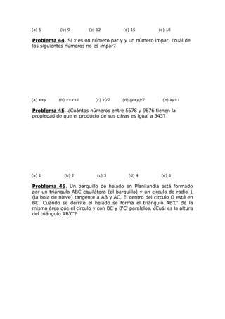 (a) 6 (b) 9 (c) 12 (d) 15 (e) 18
Problema 44. Si x es un número par y y un número impar, ¿cuál de
los siguientes números no es impar?
(a) x+y (b) x+x+1 (c) x2
/2 (d) (y+y)/2 (e) xy+1
Problema 45. ¿Cuántos números entre 5678 y 9876 tienen la
propiedad de que el producto de sus cifras es igual a 343?
(a) 1 (b) 2 (c) 3 (d) 4 (e) 5
Problema 46. Un barquillo de helado en Planilandia está formado
por un triángulo ABC equilátero (el barquillo) y un círculo de radio 1
(la bola de nieve) tangente a AB y AC. El centro del círculo O está en
BC. Cuando se derrite el helado se forma el triángulo AB'C' de la
misma área que el círculo y con BC y B'C' paralelos. ¿Cuál es la altura
del triángulo AB'C'?
 