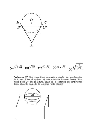 (a) (b) (c) (d) /
(e)
Problema 47. Una mesa tiene un agujero circular con un diámetro
de 12 cm. Sobre el agujero hay una esfera de diámetro 20 cm. Si la
mesa tiene 30 cm de altura, ¿cuál es la distancia en centímetros
desde el punto más alto de la esfera hasta el piso?
 