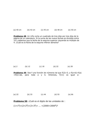 (a) 40 cm (b) 42 cm (c) 45 cm (d) 48 cm (e) 50 cm
Problema 48. Un niño corta un cuadrado de tres días por tres días de la
página de un calendario. Si la suma de las nueve fechas es divisible entre
10 y sabemos que la fecha de la esquina superior izquierda es múltiplo de
4. ¿Cuál es la fecha de la esquina inferior derecha?
(a) 2 (b) 12 (c) 18 (d) 22 (e) 28
Problema 49. Sea f una función de números tal que f(2)=3, y f(a+b)=f(a)
+f(b)+ab, para toda a y b. Entonces, f(11) es igual a:
(a) 22 (b) 33 (c) 44 (d) 55 (e) 66
Problema 50. ¿Cuál es el dígito de las unidades de :
(1+12
)+(2+22
)+(3+32
)+ ... +(2000+20002
)?
 