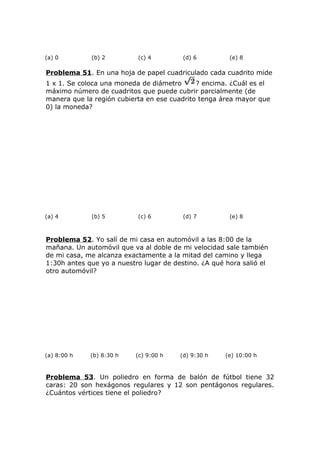 (a) 0 (b) 2 (c) 4 (d) 6 (e) 8
Problema 51. En una hoja de papel cuadriculado cada cuadrito mide
1 x 1. Se coloca una moneda de diámetro ? encima. ¿Cuál es el
máximo número de cuadritos que puede cubrir parcialmente (de
manera que la región cubierta en ese cuadrito tenga área mayor que
0) la moneda?
(a) 4 (b) 5 (c) 6 (d) 7 (e) 8
Problema 52. Yo salí de mi casa en automóvil a las 8:00 de la
mañana. Un automóvil que va al doble de mi velocidad sale también
de mi casa, me alcanza exactamente a la mitad del camino y llega
1:30h antes que yo a nuestro lugar de destino. ¿A qué hora salió el
otro automóvil?
(a) 8:00 h (b) 8:30 h (c) 9:00 h (d) 9:30 h (e) 10:00 h
Problema 53. Un poliedro en forma de balón de fútbol tiene 32
caras: 20 son hexágonos regulares y 12 son pentágonos regulares.
¿Cuántos vértices tiene el poliedro?
 