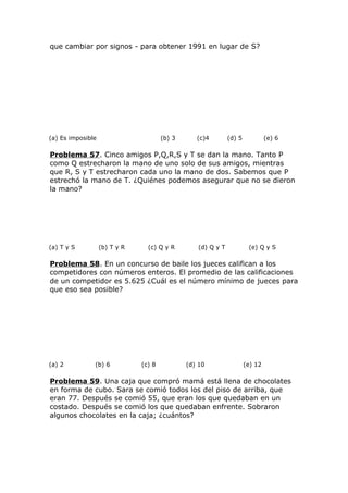 que cambiar por signos - para obtener 1991 en lugar de S?
(a) Es imposible (b) 3 (c)4 (d) 5 (e) 6
Problema 57. Cinco amigos P,Q,R,S y T se dan la mano. Tanto P
como Q estrecharon la mano de uno solo de sus amigos, mientras
que R, S y T estrecharon cada uno la mano de dos. Sabemos que P
estrechó la mano de T. ¿Quiénes podemos asegurar que no se dieron
la mano?
(a) T y S (b) T y R (c) Q y R (d) Q y T (e) Q y S
Problema 58. En un concurso de baile los jueces califican a los
competidores con números enteros. El promedio de las calificaciones
de un competidor es 5.625 ¿Cuál es el número mínimo de jueces para
que eso sea posible?
(a) 2 (b) 6 (c) 8 (d) 10 (e) 12
Problema 59. Una caja que compró mamá está llena de chocolates
en forma de cubo. Sara se comió todos los del piso de arriba, que
eran 77. Después se comió 55, que eran los que quedaban en un
costado. Después se comió los que quedaban enfrente. Sobraron
algunos chocolates en la caja; ¿cuántos?
 