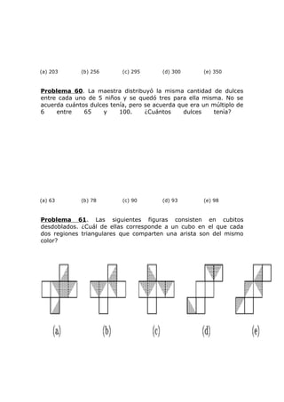 (a) 203 (b) 256 (c) 295 (d) 300 (e) 350
Problema 60. La maestra distribuyó la misma cantidad de dulces
entre cada uno de 5 niños y se quedó tres para ella misma. No se
acuerda cuántos dulces tenía, pero se acuerda que era un múltiplo de
6 entre 65 y 100. ¿Cuántos dulces tenía?
(a) 63 (b) 78 (c) 90 (d) 93 (e) 98
Problema 61. Las siguientes figuras consisten en cubitos
desdoblados. ¿Cuál de ellas corresponde a un cubo en el que cada
dos regiones triangulares que comparten una arista son del mismo
color?
 