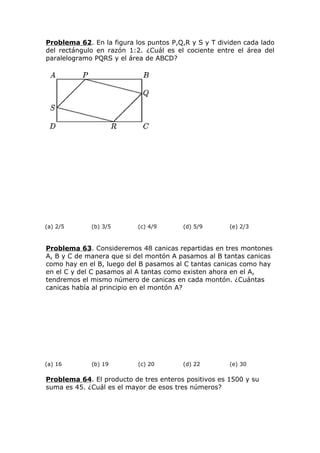 Problema 62. En la figura los puntos P,Q,R y S y T dividen cada lado
del rectángulo en razón 1:2. ¿Cuál es el cociente entre el área del
paralelogramo PQRS y el área de ABCD?
(a) 2/5 (b) 3/5 (c) 4/9 (d) 5/9 (e) 2/3
Problema 63. Consideremos 48 canicas repartidas en tres montones
A, B y C de manera que si del montón A pasamos al B tantas canicas
como hay en el B, luego del B pasamos al C tantas canicas como hay
en el C y del C pasamos al A tantas como existen ahora en el A,
tendremos el mismo número de canicas en cada montón. ¿Cuántas
canicas había al principio en el montón A?
(a) 16 (b) 19 (c) 20 (d) 22 (e) 30
Problema 64. El producto de tres enteros positivos es 1500 y su
suma es 45. ¿Cuál es el mayor de esos tres números?
 