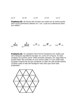 (a) 27 (b) 28 (c) 29 (d) 30 (e) 31
Problema 65. Se tienen dos círculos con centro en el mismo punto,
pero cuyos perímetros difieren en 1 cm. ¿cuál es la diferencia entre
sus radios?
(a) (b)
(c) cm (d)2 cm (e)4 cm
Problema 66. Un zoológico tiene forma hexagonal con celdas que
son triángulos equiláteros de lado 1m, como en la figura. En este
zoológico se quieren poner 1000 animales salvajes; por seguridad no
puede haber dos animales en una misma celda y si una celda está
ocupada ninguna de las que comparte un lado con ella puede estarlo.
¿Cuánto mide el lado del hexágono más chico que tiene esta
propiedad?
 