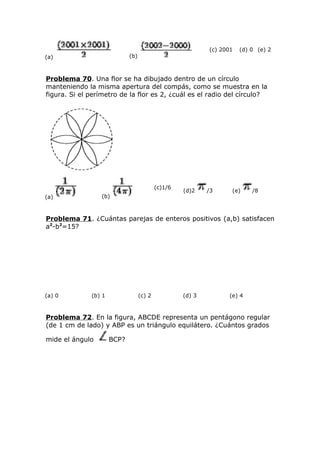 (a) (b)
(c) 2001 (d) 0 (e) 2
Problema 70. Una flor se ha dibujado dentro de un círculo
manteniendo la misma apertura del compás, como se muestra en la
figura. Si el perímetro de la flor es 2, ¿cuál es el radio del círculo?
(a) (b)
(c)1/6
(d)2 /3 (e) /8
Problema 71. ¿Cuántas parejas de enteros positivos (a,b) satisfacen
a2
-b2
=15?
(a) 0 (b) 1 (c) 2 (d) 3 (e) 4
Problema 72. En la figura, ABCDE representa un pentágono regular
(de 1 cm de lado) y ABP es un triángulo equilátero. ¿Cuántos grados
mide el ángulo BCP?
 